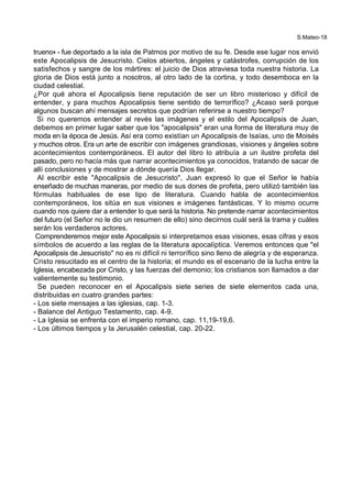 S.Mateo-18
trueno+ - fue deportado a la isla de Patmos por motivo de su fe. Desde ese lugar nos envió
este Apocalipsis de Jesucristo. Cielos abiertos, ángeles y catástrofes, corrupción de los
satisfechos y sangre de los mártires: el juicio de Dios atraviesa toda nuestra historia. La
gloria de Dios está junto a nosotros, al otro lado de la cortina, y todo desemboca en la
ciudad celestial.
¿Por qué ahora el Apocalipsis tiene reputación de ser un libro misterioso y difícil de
entender, y para muchos Apocalipsis tiene sentido de terrorífico? ¿Acaso será porque
algunos buscan ahí mensajes secretos que podrían referirse a nuestro tiempo?
Si no queremos entender al revés las imágenes y el estilo del Apocalipsis de Juan,
debemos en primer lugar saber que los "apocalipsis" eran una forma de literatura muy de
moda en la época de Jesús. Así era como existían un Apocalipsis de Isaías, uno de Moisés
y muchos otros. Era un arte de escribir con imágenes grandiosas, visiones y ángeles sobre
acontecimientos contemporáneos. El autor del libro lo atribuía a un ilustre profeta del
pasado, pero no hacía más que narrar acontecimientos ya conocidos, tratando de sacar de
allí conclusiones y de mostrar a dónde quería Dios llegar.
Al escribir este "Apocalipsis de Jesucristo", Juan expresó lo que el Señor le había
enseñado de muchas maneras, por medio de sus dones de profeta, pero utilizó también las
fórmulas habituales de ese tipo de literatura. Cuando habla de acontecimientos
contemporáneos, los sitúa en sus visiones e imágenes fantásticas. Y lo mismo ocurre
cuando nos quiere dar a entender lo que será la historia. No pretende narrar acontecimientos
del futuro (el Señor no le dio un resumen de ello) sino decirnos cuál será la trama y cuáles
serán los verdaderos actores.
Comprenderemos mejor este Apocalipsis si interpretamos esas visiones, esas cifras y esos
símbolos de acuerdo a las reglas de la literatura apocalíptica. Veremos entonces que "el
Apocalipsis de Jesucristo" no es ni difícil ni terrorífico sino lleno de alegría y de esperanza.
Cristo resucitado es el centro de la historia; el mundo es el escenario de la lucha entre la
Iglesia, encabezada por Cristo, y las fuerzas del demonio; los cristianos son llamados a dar
valientemente su testimonio.
Se pueden reconocer en el Apocalipsis siete series de siete elementos cada una,
distribuidas en cuatro grandes partes:
- Los siete mensajes a las iglesias, cap. 1-3.
- Balance del Antiguo Testamento, cap. 4-9.
- La Iglesia se enfrenta con el imperio romano, cap. 11,19-19,6.
- Los últimos tiempos y la Jerusalén celestial, cap. 20-22.
 