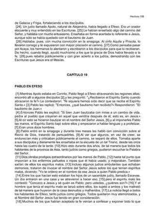 Hechos-198
de Galacia y Frigia, fortaleciendo a los discípulos.
[24]. Un judío llamado Apolo, natural de Alejandría, había llegado a Efeso. Era un orador
elocuente y muy entendido en las Escrituras. [25].Le habían enseñado algo del camino del
Señor, y hablaba con mucho entusiasmo. Enseñaba en forma acertada lo referente a Jesús,
aunque sólo se había quedado con el bautismo de Juan.
[26].Hablaba, pues, con mucha convicción en la sinagoga. Al oírlo Aquila y Priscila, lo
llevaron consigo y le expusieron con mayor precisión el camino. [27].Como pensaba pasar
por Acaya, los hermanos lo alentaron y escribieron a los discípulos para que lo recibieran.
De hecho, cuando llegó, ayudó muchísimo a los que la gracia de Dios había llevado a la
fe, [28].pues rebatía públicamente y con gran acierto a los judíos, demostrando con las
Escrituras que Jesús era el Mesías.
CAPÍTULO 19
PABLO EN EFESO
[1].Mientras Apolo estaba en Corinto, Pablo llegó a Efeso atravesando las regiones altas;
encontró allí a algunos discípulos [2].y les preguntó: *¿Recibieron el Espíritu Santo cuando
abrazaron la fe?+ Le contestaron: *Ni siquiera hemos oído decir que se reciba el Espíritu
Santo.+ [3].Pablo les replicó: *Entonces, ¿qué bautismo han recibido?+ Respondieron: *El
bautismo de Juan.+
[4].Entonces Pablo les explicó: *Si bien Juan bautizaba con miras a un cambio de vida,
pedía al pueblo que creyeran en aquel que vendría después de él, esto es, en Jesús.+
[5].Al oír esto se hicieron bautizar en el nombre del Señor Jesús, [6].y al imponerles Pablo
las manos, el Espíritu Santo bajó sobre ellos y empezaron a hablar lenguas y a profetizar.
[7].Eran unos doce hombres.
[8].Pablo entró en la sinagoga y durante tres meses les habló con convicción sobre el
Reino de Dios, tratando de persuadirles. [9].Al ver que algunos, en vez de creer, se
endurecían más y criticaban públicamente el camino, se separó de ellos. Tomaba aparte
a sus discípulos y diariamente les enseñaba en la escuela de un tal Tirano, desde las once
hasta las cuatro de la tarde. [10].Hizo esto durante dos años, de tal manera que todos los
habitantes de la provincia de Asia, tanto judíos como griegos, pudieron escuchar la Palabra
del Señor.
[11].Dios obraba prodigios extraordinarios por las manos de Pablo, [12].hasta tal punto que
imponían a los enfermos pañuelos o ropas que él había usado, y mejoraban. También
salían de ellos los espíritus malos. [13].Incluso algunos judíos ambulantes que echaban
demonios, trataron de invocar el nombre del Señor Jesús sobre los que tenían espíritus
malos, diciendo: *Yo te ordeno en el nombre de ese Jesús a quien Pablo predica.+
[14].Entre los que hacían esto estaban los hijos de un sacerdote judío, llamado Escevas.
Un día entraron en una casa y se atrevieron a hacer eso, [15].pero el espíritu malo les
contestó: *Conozco a Jesús y sé quién es Pablo; pero ustedes, ¿quiénes son?+ [16].Y el
hombre que tenía el espíritu malo se lanzó sobre ellos, los sujetó a ambos y los maltrató
de tal manera que huyeron de la casa desnudos y malheridos. [17].La noticia llegó a todos
los habitantes de Efeso, tanto judíos como griegos. Todos quedaron muy atemorizados, y
el Nombre del Señor Jesús fue tenido en gran consideración.
[18].Muchos de los que habían aceptado la fe venían a confesar y exponer todo lo que
 