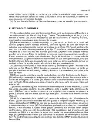 Hechos-199
antes habían hecho. [19].No pocos de los que habían practicado la magia juntaron sus
libros y los quemaron delante de todos. Calculado el precio de esos libros, se estimó en
unas cincuenta mil monedas de plata.
[20].De esta forma la Palabra de Dios manifestaba su poder, se extendía y se robustecía.
EL MOTÍN DE LOS ORFEBRES
[21].Después de todos estos acontecimientos, Pablo tomó su decisión en el Espíritu: ir a
Jerusalén pasando por Macedonia y Acaya. Y decía: *Después de llegar allí, tengo que ir
también a Roma.+ [22].Envió a Macedonia a dos de sus auxiliares, a Timoteo y a Erasto,
mientras él se quedaba por algún tiempo más en Asia.
[23].Fue en ese tiempo cuando se produjo un gran tumulto en la ciudad a causa del
camino. [24].Un platero, llamado Demetrio, fabricaba figuritas de plata del templo de
Artemisa, y con esto procuraba buenas ganancias a los artífices. [25].Reunió a éstos junto
con otros que vivían de artes parecidas, y les dijo: *Compañeros, ustedes saben que esta
industria es la que nos deja las mayores ganancias. [26].Pero como ustedes mismos
pueden ver y oír, ese Pablo ha cambiado la mente de muchísimas personas, no sólo en
Efeso, sino en casi toda la provincia de Asia. Según él, los dioses no pueden salir de
manos humanas. [27].No son sólo nuestros intereses los que salen perjudicados, sino que
también el templo de la gran diosa Artemisa corre peligro de ser desprestigiado. Al final se
acabará la fama de aquella a quien adora toda el Asia y el mundo entero.+
[28].Este discurso despertó el furor de los oyentes y empezaron a gritar: *¡Grande es la
Artemisa de los Efesios!+ [29].El tumulto se propagó por toda la ciudad. La gente se
precipitó al teatro arrastrando consigo a Gayo y Aristarco, dos macedonios, compañeros de
viaje de Pablo.
[30].Pablo quería enfrentarse con la muchedumbre, pero los discípulos no lo dejaron.
[31].Incluso algunos consejeros, amigos suyos, de la provincia de Asia, le mandaron a decir
que no se arriesgara a ir al teatro. [32].Mientras tanto la asamblea estaba sumida en una
gran confusión. Unos gritaban una cosa, otros otra, y la mayor parte no sabían ni por qué
estaban allí.
[33].En cierto momento algunos hicieron salir de entre la gente a un tal Alejandro, a quien
los judíos empujaban adelante. Quería justificarlos ante el pueblo y pidió silencio con la
mano. [34].Pero cuando se dieron cuenta de que era judío, todos a una voz se pusieron a
gritar, y durante casi dos horas sólo se oyó este grito: *¡Grande es la Artemisa de los
efesios!+
[35].Al fin el secretario de la ciudad logró calmar a la multitud y dijo: *Ciudadanos de
Efeso, ¿quién no sabe que la ciudad de Éfeso guarda el templo de la gran Artemisa y su
imagen caída del cielo? [36].Siendo esto algo tan evidente, conviene que ustedes se calmen
y no cometan ninguna locura. [37].Estos hombres que han traído aquí no han profanado el
templo, ni han insultado a nuestra diosa. [38].Si Demetrio y sus artífices tienen cargos
contra alguno, para eso están las audiencias y los magistrados: que presenten allí sus
acusaciones. [39].Y si el asunto es de mayor importancia, que se resuelva en la asamblea
legal. [40].¿Han pensado ustedes que podríamos ser acusados de rebelión por lo ocurrido
hoy? No tendríamos excusa alguna para justificar este tumulto.+ [41].Y dicho esto, disolvió
la asamblea.
 
