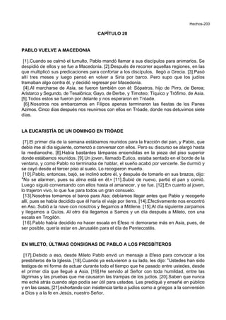 Hechos-200
CAPÍTULO 20
PABLO VUELVE A MACEDONIA
[1].Cuando se calmó el tumulto, Pablo mandó llamar a sus discípulos para animarlos. Se
despidió de ellos y se fue a Macedonia. [2].Después de recorrer aquellas regiones, en las
que multiplicó sus predicaciones para confortar a los discípulos, llegó a Grecia. [3].Pasó
allí tres meses y luego pensó en volver a Siria por barco. Pero supo que los judíos
tramaban algo contra él, y decidió regresar por Macedonia.
[4].Al marcharse de Asia, se fueron también con él: Sópatros, hijo de Pirro, de Berea;
Aristarco y Segundo, de Tesalónica; Gayo, de Derbe, y Timoteo; Tíquico y Trófimo, de Asia.
[5].Todos estos se fueron por delante y nos esperaron en Tróade.
[6].Nosotros nos embarcamos en Filipos apenas terminaron las fiestas de los Panes
Azimos. Cinco días después nos reunimos con ellos en Tróade, donde nos detuvimos siete
días.
LA EUCARISTÍA DE UN DOMINGO EN TRÓADE
[7].El primer día de la semana estábamos reunidos para la fracción del pan, y Pablo, que
debía irse al día siguiente, comenzó a conversar con ellos. Pero su discurso se alargó hasta
la medianoche. [8].Había bastantes lámparas encendidas en la pieza del piso superior
donde estábamos reunidos. [9].Un joven, llamado Eutico, estaba sentado en el borde de la
ventana, y como Pablo no terminaba de hablar, el sueño acabó por vencerle. Se durmió y
se cayó desde el tercer piso al suelo. Lo recogieron muerto.
[10].Pablo, entonces, bajó, se inclinó sobre él, y después de tomarlo en sus brazos, dijo:
*No se alarmen, pues su alma está en él.+ [11].Subió de nuevo, partió el pan y comió.
Luego siguió conversando con ellos hasta el amanecer, y se fue. [12].En cuanto al joven,
lo trajeron vivo, lo que fue para todos un gran consuelo.
[13].Nosotros tomamos el barco para Aso; debíamos llegar antes que Pablo y recogerlo
allí, pues se había decidido que él haría el viaje por tierra. [14].Efectivamente nos encontró
en Aso. Subió a la nave con nosotros y llegamos a Mitilene. [15].Al día siguiente zarpamos
y llegamos a Quíos. Al otro día llegamos a Samos y un día después a Mileto, con una
escala en Trogilón.
[16].Pablo había decidido no hacer escala en Efeso ni demorarse más en Asia, pues, de
ser posible, quería estar en Jerusalén para el día de Pentecostés.
EN MILETO, ÚLTIMAS CONSIGNAS DE PABLO A LOS PRESBÍTEROS
[17].Debido a eso, desde Mileto Pablo envió un mensaje a Efeso para convocar a los
presbíteros de la Iglesia. [18].Cuando ya estuvieron a su lado, les dijo: *Ustedes han sido
testigos de mi forma de actuar durante todo el tiempo que he pasado entre ustedes, desde
el primer día que llegué a Asia. [19].He servido al Señor con toda humildad, entre las
lágrimas y las pruebas que me causaron las trampas de los judíos. [20].Saben que nunca
me eché atrás cuando algo podía ser útil para ustedes. Les prediqué y enseñé en público
y en las casas, [21].exhortando con insistencia tanto a judíos como a griegos a la conversión
a Dios y a la fe en Jesús, nuestro Señor.
 