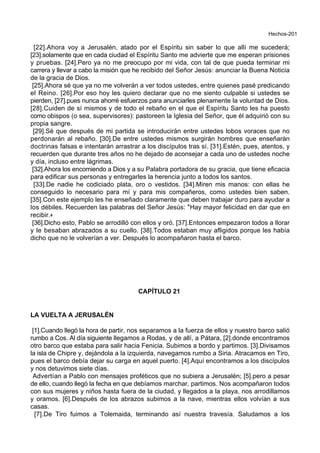 Hechos-201
[22].Ahora voy a Jerusalén, atado por el Espíritu sin saber lo que allí me sucederá;
[23].solamente que en cada ciudad el Espíritu Santo me advierte que me esperan prisiones
y pruebas. [24].Pero ya no me preocupo por mi vida, con tal de que pueda terminar mi
carrera y llevar a cabo la misión que he recibido del Señor Jesús: anunciar la Buena Noticia
de la gracia de Dios.
[25].Ahora sé que ya no me volverán a ver todos ustedes, entre quienes pasé predicando
el Reino. [26].Por eso hoy les quiero declarar que no me siento culpable si ustedes se
pierden, [27].pues nunca ahorré esfuerzos para anunciarles plenamente la voluntad de Dios.
[28].Cuiden de sí mismos y de todo el rebaño en el que el Espíritu Santo les ha puesto
como obispos (o sea, supervisores): pastoreen la Iglesia del Señor, que él adquirió con su
propia sangre.
[29].Sé que después de mi partida se introducirán entre ustedes lobos voraces que no
perdonarán al rebaño. [30].De entre ustedes mismos surgirán hombres que enseñarán
doctrinas falsas e intentarán arrastrar a los discípulos tras sí. [31].Estén, pues, atentos, y
recuerden que durante tres años no he dejado de aconsejar a cada uno de ustedes noche
y día, incluso entre lágrimas.
[32].Ahora los encomiendo a Dios y a su Palabra portadora de su gracia, que tiene eficacia
para edificar sus personas y entregarles la herencia junto a todos los santos.
[33].De nadie he codiciado plata, oro o vestidos. [34].Miren mis manos: con ellas he
conseguido lo necesario para mí y para mis compañeros, como ustedes bien saben.
[35].Con este ejemplo les he enseñado claramente que deben trabajar duro para ayudar a
los débiles. Recuerden las palabras del Señor Jesús: *Hay mayor felicidad en dar que en
recibir.+
[36].Dicho esto, Pablo se arrodilló con ellos y oró. [37].Entonces empezaron todos a llorar
y le besaban abrazados a su cuello. [38].Todos estaban muy afligidos porque les había
dicho que no le volverían a ver. Después lo acompañaron hasta el barco.
CAPÍTULO 21
LA VUELTA A JERUSALÉN
[1].Cuando llegó la hora de partir, nos separamos a la fuerza de ellos y nuestro barco salió
rumbo a Cos. Al día siguiente llegamos a Rodas, y de allí, a Pátara, [2].donde encontramos
otro barco que estaba para salir hacia Fenicia. Subimos a bordo y partimos. [3].Divisamos
la isla de Chipre y, dejándola a la izquierda, navegamos rumbo a Siria. Atracamos en Tiro,
pues el barco debía dejar su carga en aquel puerto. [4].Aquí encontramos a los discípulos
y nos detuvimos siete días.
Advertían a Pablo con mensajes proféticos que no subiera a Jerusalén; [5].pero a pesar
de ello, cuando llegó la fecha en que debíamos marchar, partimos. Nos acompañaron todos
con sus mujeres y niños hasta fuera de la ciudad, y llegados a la playa, nos arrodillamos
y oramos. [6].Después de los abrazos subimos a la nave, mientras ellos volvían a sus
casas.
[7].De Tiro fuimos a Tolemaida, terminando así nuestra travesía. Saludamos a los
 