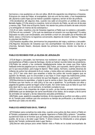 Hechos-202
hermanos y nos quedamos un día con ellos. [8].Al día siguiente nos dirigimos a Cesarea.
Entramos en casa de Felipe, el evangelista, que era uno de los siete, y nos hospedamos
allí; [9].tenía cuatro hijas que se habían quedado vírgenes y tenían el don de profecía.
[10].Llevábamos allí algunos días, cuando nos salió al encuentro un profeta de Judea,
llamado Agabo. [11].Se acercó a nosotros, tomó el cinturón de Pablo, se ató con él de pies
y manos y dijo: *Esto dice el Espíritu Santo: Así atarán los judíos al dueño de este cinturón
y lo entregarán en manos de los extranjeros.+
[12].Al oír esto, nosotros y los de Cesarea rogamos a Pablo que no subiera a Jerusalén.
[13].Pero él nos contestó: *¿Por qué me destrozan el corazón con sus lágrimas? Yo estoy
dispuesto no sólo a ser encarcelado, sino también a morir en Jerusalén por el Nombre del
Señor Jesús.+ [14].Como no logramos convencerlo, dejamos de insistir y dijimos: *Hágase
la voluntad del Señor.+
[15].Pasados aquellos días, terminamos los preparativos del viaje y subimos a Jerusalén.
[16].Algunos discípulos de Cesarea que nos acompañaban nos llevaron a casa de un
chipriota, llamado Nasón, discípulo desde los primeros tiempos, donde nos íbamos a
hospedar.
PABLO ES RECIBIDO POR LA IGLESIA DE JERUSALÉN
[17].Al llegar a Jerusalén, los hermanos nos recibieron con alegría. [18].Al día siguiente
acompañamos a Pablo a casa de Santiago, donde se habían reunido todos los presbíteros.
[19].Pablo los saludó y fue contando detalladamente todas las cosas que Dios había
realizado entre los paganos por su ministerio. [20].Todos, por supuesto, dieron gloria a Dios
por lo que escuchaban, pero luego le dijeron: *Bien sabes, hermano, cuántas decenas de
millares de judíos han abrazado la fe en Judea, y todos ellos son celosos partidarios de la
Ley. [21].Y han oído decir que enseñas a todos los judíos del mundo pagano que se
aparten de Moisés, que no circunciden a sus hijos ni vivan según las tradiciones judías.
[22].De todos modos se van a enterar de que has llegado, y entonces ¿qué hacer?.
[23].Reuniremos la asamblea, y harás lo que te vamos a decir. Hay entre nosotros cuatro
hombres que han hecho un voto [24].y tú los vas a apadrinar. Te purificarás con ellos y
pagarás los gastos cuando se hagan cortar el pelo. Así verán todos que es falso lo que han
oído decir de ti y que, por el contrario, tú también cumples la Ley.
[25].En cuanto a los creyentes de origen no judío, ya les hemos enviado instrucciones,
pidiéndoles que se abstengan de carne sacrificada a los ídolos, de la sangre y de la carne
de animales sin sangrar y de las relaciones sexuales prohibidas.+
[26].Pablo, pues, apadrinó a aquellos hombres. Al día siguiente se purificó con ellos y entró
en el Templo para notificar qué día concluiría su tiempo de purificación y se ofrecería el
sacrificio por cada uno de ellos.
PABLO ES ARRESTADO EN EL TEMPLO
[27].Estaban para cumplirse los siete días, cuando unos judíos de Asia vieron a Pablo en
el Templo y empezaron a alborotar a la gente. Agarraron a Pablo [28].y gritaron: *¡Israelitas,
ayúdennos! Este es el hombre que por todas partes predica a todos en contra de nuestro
pueblo, de la Ley y de este Lugar Santo. Y ahora incluso ha introducido a unos griegos
dentro del Templo, profanando este Lugar Santo.+
[29].Decían esto porque poco antes habían visto a Pablo en la ciudad acompañado de
 