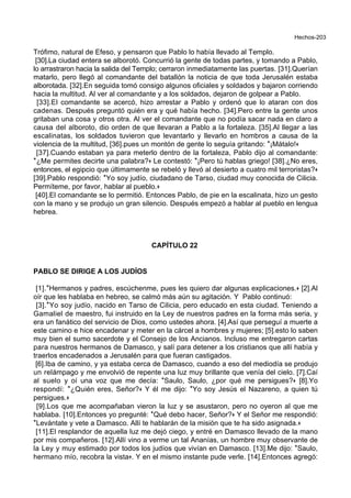 Hechos-203
Trófimo, natural de Efeso, y pensaron que Pablo lo había llevado al Templo.
[30].La ciudad entera se alborotó. Concurrió la gente de todas partes, y tomando a Pablo,
lo arrastraron hacia la salida del Templo; cerraron inmediatamente las puertas. [31].Querían
matarlo, pero llegó al comandante del batallón la noticia de que toda Jerusalén estaba
alborotada. [32].En seguida tomó consigo algunos oficiales y soldados y bajaron corriendo
hacia la multitud. Al ver al comandante y a los soldados, dejaron de golpear a Pablo.
[33].El comandante se acercó, hizo arrestar a Pablo y ordenó que lo ataran con dos
cadenas. Después preguntó quién era y qué había hecho. [34].Pero entre la gente unos
gritaban una cosa y otros otra. Al ver el comandante que no podía sacar nada en claro a
causa del alboroto, dio orden de que llevaran a Pablo a la fortaleza. [35].Al llegar a las
escalinatas, los soldados tuvieron que levantarlo y llevarlo en hombros a causa de la
violencia de la multitud, [36].pues un montón de gente lo seguía gritando: *¡Mátalo!+
[37].Cuando estaban ya para meterlo dentro de la fortaleza, Pablo dijo al comandante:
*¿Me permites decirte una palabra?+ Le contestó: *¡Pero tú hablas griego! [38].¿No eres,
entonces, el egipcio que últimamente se rebeló y llevó al desierto a cuatro mil terroristas?+
[39].Pablo respondió: *Yo soy judío, ciudadano de Tarso, ciudad muy conocida de Cilicia.
Permíteme, por favor, hablar al pueblo.+
[40].El comandante se lo permitió. Entonces Pablo, de pie en la escalinata, hizo un gesto
con la mano y se produjo un gran silencio. Después empezó a hablar al pueblo en lengua
hebrea.
CAPÍTULO 22
PABLO SE DIRIGE A LOS JUDÍOS
[1].*Hermanos y padres, escúchenme, pues les quiero dar algunas explicaciones.+ [2].Al
oír que les hablaba en hebreo, se calmó más aún su agitación. Y Pablo continuó:
[3].*Yo soy judío, nacido en Tarso de Cilicia, pero educado en esta ciudad. Teniendo a
Gamaliel de maestro, fui instruido en la Ley de nuestros padres en la forma más seria, y
era un fanático del servicio de Dios, como ustedes ahora. [4].Así que perseguí a muerte a
este camino e hice encadenar y meter en la cárcel a hombres y mujeres; [5].esto lo saben
muy bien el sumo sacerdote y el Consejo de los Ancianos. Incluso me entregaron cartas
para nuestros hermanos de Damasco, y salí para detener a los cristianos que allí había y
traerlos encadenados a Jerusalén para que fueran castigados.
[6].Iba de camino, y ya estaba cerca de Damasco, cuando a eso del mediodía se produjo
un relámpago y me envolvió de repente una luz muy brillante que venía del cielo. [7].Caí
al suelo y oí una voz que me decía: *Saulo, Saulo, ¿por qué me persigues?+ [8].Yo
respondí: *¿Quién eres, Señor?+ Y él me dijo: *Yo soy Jesús el Nazareno, a quien tú
persigues.+
[9].Los que me acompañaban vieron la luz y se asustaron, pero no oyeron al que me
hablaba. [10].Entonces yo pregunté: *Qué debo hacer, Señor?+ Y el Señor me respondió:
*Levántate y vete a Damasco. Allí te hablarán de la misión que te ha sido asignada.+
[11].El resplandor de aquella luz me dejó ciego, y entré en Damasco llevado de la mano
por mis compañeros. [12].Allí vino a verme un tal Ananías, un hombre muy observante de
la Ley y muy estimado por todos los judíos que vivían en Damasco. [13].Me dijo: *Saulo,
hermano mío, recobra la vista+. Y en el mismo instante pude verle. [14].Entonces agregó:
 