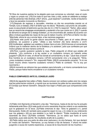 Hechos-204
*El Dios de nuestros padres te ha elegido para que conozcas su voluntad, veas al Justo
y oigas su propia voz. [15].Con todo lo que has visto y oído, serás en adelante su testigo
ante las personas más diversas. [16].Y ahora, ¿qué esperas? Levántate, recibe el bautismo
y lava tus pecados invocando su Nombre.+
[17].Después de regresar a Jerusalén, mientras un día me encontraba orando en el
Templo, tuve un éxtasis. [18].Vi al Señor que me decía: *Muévete y sal pronto de Jerusalén,
pues no escucharán el testimonio que les des de mí.+ [19].Yo respondí: *Señor, ellos saben
que yo recorría las sinagogas encarcelando y azotando a los que creían en ti. [20].Y cuando
se derramó la sangre de tu testigo Esteban, yo me encontraba allí; estaba de acuerdo con
ellos e incluso guardaba las ropas de los que le daban muerte.+ [21].Pero el Señor me dijo:
*Márchate; ahora te voy a enviar lejos, a las naciones paganas.+
[22].Hasta este punto la gente estuvo escuchando a Pablo, pero al oír estas últimas
palabras, se pusieron a gritar: *¡Mata a ese hombre! ¡No tiene derecho a vivir!+
[23].Vociferaban, agitaban sus vestidos y tiraban tierra al aire. [24].Entonces el comandante
ordenó que lo metieran dentro de la fortaleza y lo azotaran, para que confesara por qué
motivo gritaban de esa manera contra él.
[25].Pero cuando quisieron quitarle la ropa, Pablo preguntó al oficial que estaba allí
presente: *¿Es conforme a la ley azotar a un ciudadano romano sin haberlo antes
juzgado?+ [26].Al oír esto, el oficial fue donde el comandante y le dijo: *¡Qué ibas a hacer!
Ese hombre es un ciudadano romano.+ [27].El comandante vino y le preguntó: *Dime,
¿eres ciudadano romano?+ *Sí+, respondió Pablo. [28].El comandante comentó: *A mí me
costó mucho dinero hacerme ciudadano romano.+ Pablo le contestó: *Yo lo soy por
nacimiento.+
[29].Al momento se retiraron los que estaban para torturarlo, y el mismo comandante tuvo
miedo, porque había hecho encadenar a un ciudadano romano.
PABLO COMPARECE ANTE EL CONSEJO JUDÍO
[30].Al día siguiente hizo soltar a Pablo. Quería conocer con certeza cuáles eran los cargos
que los judíos tenían contra él, y mandó que se reunieran los jefes de los sacerdotes y todo
el Consejo que llaman Sanedrín. Después hizo bajar a Pablo para que compareciera ante
ellos.
CAPÍTULO 23
[1].Pablo miró fijamente al Sanedrín y les dijo: *Hermanos, hasta el día de hoy he actuado
rectamente ante Dios.+ [2].A este punto el sumo sacerdote Ananías ordenó a sus asistentes
que le golpearan en la boca. [3].Pablo entonces le dijo: *Dios te golpeará a ti, pared
blanqueada. Estás ahí sentado para juzgarme según la Ley, y tú violas la Ley ordenando
que me golpeen.+ [4].Los que estaban a su lado le dijeron: *Estás insultando al sumo
sacerdote de Dios.+ [5].Pablo contestó: *Hermanos, yo no sabía que fuera el sumo
sacerdote, pues está escrito: No insultarás al jefe de tu pueblo.+
[6].Pablo sabía que una parte de ellos eran saduceos y la otra fariseos. Así que declaró
en medio del Sanedrín: *Hermanos, yo soy fariseo e hijo de fariseos. Y ahora me están
juzgando a causa de nuestra esperanza, a causa de la resurrección de los muertos.+
 