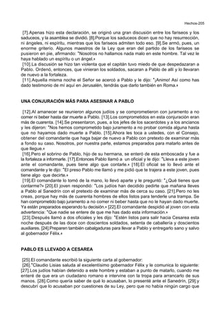 Hechos-205
[7].Apenas hizo esta declaración, se originó una gran discusión entre los fariseos y los
saduceos, y la asamblea se dividió. [8].Porque los saduceos dicen que no hay resurrección,
ni ángeles, ni espíritu, mientras que los fariseos admiten todo eso. [9].Se armó, pues, un
enorme griterío. Algunos maestros de la Ley que eran del partido de los fariseos se
pusieron en pie, afirmando: *Nosotros no hallamos nada malo en este hombre. Tal vez le
haya hablado un espíritu o un ángel.+
[10].La discusión se hizo tan violenta que el capitán tuvo miedo de que despedazaran a
Pablo. Ordenó, entonces, que vinieran los soldados, sacaran a Pablo de allí y lo llevaran
de nuevo a la fortaleza.
[11].Aquella misma noche el Señor se acercó a Pablo y le dijo: *¡Animo! Así como has
dado testimonio de mí aquí en Jerusalén, tendrás que darlo también en Roma.+
UNA CONJURACIÓN MÁS PARA ASESINAR A PABLO
[12].Al amanecer se reunieron algunos judíos y se comprometieron con juramento a no
comer ni beber hasta dar muerte a Pablo. [13].Los comprometidos en esta conjuración eran
más de cuarenta. [14].Se presentaron, pues, a los jefes de los sacerdotes y a los ancianos
y les dijeron: *Nos hemos comprometido bajo juramento a no probar comida alguna hasta
que no hayamos dado muerte a Pablo. [15].Ahora les toca a ustedes, con el Consejo,
obtener del comandante que haga bajar de nuevo a Pablo con pretexto de examinar más
a fondo su caso. Nosotros, por nuestra parte, estamos preparados para matarlo antes de
que llegue.+
[16].Pero el sobrino de Pablo, hijo de su hermana, se enteró de esta emboscada y fue a
la fortaleza a informarle. [17].Entonces Pablo llamó a un oficial y le dijo: *Lleva a este joven
ante el comandante, pues tiene algo que contarle.+ [18].El oficial se lo llevó ante el
comandante y le dijo: *El preso Pablo me llamó y me pidió que te trajera a este joven, pues
tiene algo que decirte.+
[19].El comandante lo tomó de la mano, lo llevó aparte y le preguntó: *¿Qué tienes que
contarme?+ [20].El joven respondió: *Los judíos han decidido pedirte que mañana lleves
a Pablo al Sanedrín con el pretexto de examinar más de cerca su caso. [21].Pero no les
creas, porque hay más de cuarenta hombres de ellos listos para tenderle una trampa. Se
han comprometido bajo juramento a no comer ni beber hasta que no le hayan dado muerte.
Ya están preparados esperando tu decisión.+ [22].El comandante despidió al joven con esta
advertencia: *Que nadie se entere de que me has dado esta información.+
[23].Después llamó a dos oficiales y les dijo: *Estén listos para salir hacia Cesarea esta
noche después de las doce con doscientos soldados, setenta de caballería y doscientos
auxiliares. [24].Preparen también cabalgaduras para llevar a Pablo y entregarlo sano y salvo
al gobernador Félix.+
PABLO ES LLEVADO A CESAREA
[25].El comandante escribió la siguiente carta al gobernador:
[26].*Claudio Lisias saluda al excelentísimo gobernador Félix y le comunica lo siguiente:
[27].Los judíos habían detenido a este hombre y estaban a punto de matarlo, cuando me
enteré de que era un ciudadano romano e intervine con la tropa para arrancarlo de sus
manos. [28].Como quería saber de qué lo acusaban, lo presenté ante el Sanedrín, [29].y
descubrí que lo acusaban por cuestiones de su Ley, pero que no había ningún cargo que
 