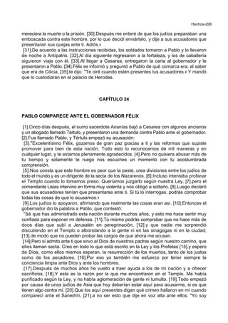 Hechos-206
mereciera la muerte o la prisión. [30].Después me enteré de que los judíos preparaban una
emboscada contra este hombre, por lo que decidí enviártelo, y dije a sus acusadores que
presentaran sus quejas ante ti. Adiós.+
[31].De acuerdo a las instrucciones recibidas, los soldados tomaron a Pablo y lo llevaron
de noche a Antípatris. [32].Al día siguiente regresaron a la fortaleza, y los de caballería
siguieron viaje con él. [33].Al llegar a Cesarea, entregaron la carta al gobernador y le
presentaron a Pablo. [34].Félix se informó y preguntó a Pablo de qué comarca era; al saber
que era de Cilicia, [35].le dijo: *Te oiré cuando estén presentes tus acusadores.+ Y mandó
que lo custodiaran en el palacio de Herodes.
CAPÍTULO 24
PABLO COMPARECE ANTE EL GOBERNADOR FÉLIX
[1].Cinco días después, el sumo sacerdote Ananías bajó a Cesarea con algunos ancianos
y un abogado llamado Tértulo, y presentaron una demanda contra Pablo ante el gobernador.
[2].Fue llamado Pablo, y Tértulo empezó su acusación:
[3].*Excelentísimo Félix, gozamos de gran paz gracias a ti y las reformas que supiste
promover para bien de esta nación. Todo esto lo reconocemos de mil maneras y en
cualquier lugar, y te estamos plenamente agradecidos. [4].Pero no quisiera abusar más de
tu tiempo y solamente te ruego nos escuches un momento con tu acostumbrada
comprensión.
[5].Nos consta que este hombre es peor que la peste, crea divisiones entre los judíos de
todo el mundo y es un dirigente de la secta de los Nazarenos. [6].Incluso intentaba profanar
el Templo cuando lo tomamos preso. Queríamos juzgarlo según nuestra Ley, [7].pero el
comandante Lisias intervino en forma muy violenta y nos obligó a soltarlo. [8].Luego declaró
que sus acusadores tenían que presentarse ante ti. Si tú lo interrogas, podrás comprobar
todas las cosas de que lo acusamos.+
[9].Los judíos lo apoyaron, afirmando que realmente las cosas eran así. [10].Entonces el
gobernador dio la palabra a Pablo, que contestó:
*Sé que has administrado esta nación durante muchos años, y esto me hace sentir muy
confiado para exponer mi defensa. [11].Tú mismo podrás comprobar que no hace más de
doce días que subí a Jerusalén en peregrinación, [12].y que nadie me sorprendió
discutiendo en el Templo o alborotando a la gente ni en las sinagogas ni en la ciudad;
[13].de modo que no pueden probar las cargos de que ahora me acusan.
[14].Pero sí admito ante ti que sirvo al Dios de nuestros padres según nuestro camino, que
ellos llaman secta. Creo en todo lo que está escrito en la Ley y los Profetas [15].y espero
de Dios, como ellos mismos esperan, la resurrección de los muertos, tanto de los justos
como de los pecadores. [16].Por eso yo también me esfuerzo por tener siempre la
conciencia limpia ante Dios y ante los hombres.
[17].Después de muchos años he vuelto a traer ayuda a los de mi nación y a ofrecer
sacrificios. [18].Y esta es la razón por la que me encontraron en el Templo. Me había
purificado según la Ley, y no había aglomeración de gente ni tumulto. [19].Todo empezó
por causa de unos judíos de Asia que hoy deberían estar aquí para acusarme, si es que
tienen algo contra mí. [20].Que los aquí presentes digan qué crimen hallaron en mí cuando
comparecí ante el Sanedrín, [21].a no ser esto que dije en voz alta ante ellos: "Yo soy
 