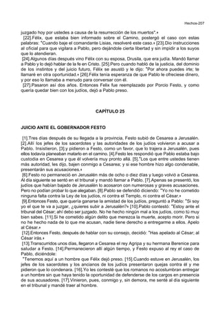Hechos-207
juzgado hoy por ustedes a causa de la resurrección de los muertos".+
[22].Félix, que estaba bien informado sobre el Camino, postergó el caso con estas
palabras: *Cuando baje el comandante Lisias, resolveré este caso.+ [23].Dio instrucciones
al oficial para que vigilara a Pablo, pero dejándole cierta libertad y sin impidir a los suyos
que lo atendieran.
[24].Algunos días después vino Félix con su esposa, Drusila, que era judía. Mandó llamar
a Pablo y lo dejó hablar de la fe en Cristo. [25].Pero cuando habló de la justicia, del dominio
de los instintos y del juicio futuro, Félix se asustó y le dijo: *Por ahora puedes irte; te
llamaré en otra oportunidad.+ [26].Félix tenía esperanza de que Pablo le ofreciese dinero,
y por eso lo llamaba a menudo para conversar con él.
[27].Pasaron así dos años. Entonces Felix fue reemplazado por Porcio Festo, y como
quería quedar bien con los judíos, dejó a Pablo preso.
CAPÍTULO 25
JUICIO ANTE EL GOBERNADOR FESTO
[1].Tres días después de su llegada a la provincia, Festo subió de Cesarea a Jerusalén.
[2].Allí los jefes de los sacerdotes y las autoridades de los judíos volvieron a acusar a
Pablo. Insistieron, [3].y pidieron a Festo, como un favor, que lo trajera a Jerusalén, pues
ellos todavía planeaban matarlo en el camino. [4].Festo les respondió que Pablo estaba bajo
custodia en Cesarea y que él volvería muy pronto allá. [5].*Los que entre ustedes tienen
más autoridad, les dijo, bajen conmigo a Cesarea; y si ese hombre hizo algo condenable,
presentarán sus acusaciones.+
[6].Festo no permaneció en Jerusalén más de ocho o diez días y luego volvió a Cesarea.
Al día siguiente se sentó en el tribunal y mandó llamar a Pablo. [7].Apenas se presentó, los
judíos que habían bajado de Jerusalén lo acosaron con numerosas y graves acusaciones.
Pero no podían probar lo que alegaban. [8].Pablo se defendió diciendo: *Yo no he cometido
ninguna falta contra la Ley de los judíos, ni contra el Templo, ni contra el César.+
[9].Entonces Festo, que quería ganarse la amistad de los judíos, preguntó a Pablo: *Si soy
yo el que te va a juzgar, ¿quieres subir a Jerusalén?+ [10].Pablo contestó: *Estoy ante el
tribunal del César; ahí debo ser juzgado. No he hecho ningún mal a los judíos, como tú muy
bien sabes. [11].Si he cometido algún delito que merezca la muerte, acepto morir. Pero si
no he hecho nada de lo que me acusan, nadie tiene derecho a entregarme a ellos. Apelo
al César.+
[12].Entonces Festo, después de hablar con su consejo, decidió: *Has apelado al César; al
César irás.+
[13].Transcurridos unos días, llegaron a Cesarea el rey Agripa y su hermana Berenice para
saludar a Festo. [14].Permanecieron allí algún tiempo, y Festo expuso al rey el caso de
Pablo, diciéndole:
*Tenemos aquí a un hombre que Félix dejó preso. [15].Cuando estuve en Jerusalén, los
jefes de los sacerdotes y los ancianos de los judíos presentaron quejas contra él y me
pidieron que lo condenara. [16].Yo les contesté que los romanos no acostumbran entregar
a un hombre sin que haya tenido la oportunidad de defenderse de los cargos en presencia
de sus acusadores. [17].Vinieron, pues, conmigo y, sin demora, me senté al día siguiente
en el tribunal y mandé traer al hombre.
 