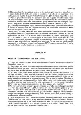 Hechos-208
[18].Se presentaron los acusadores, pero no lo demandaron por ninguno de los delitos que
yo sospechaba. [19].Sólo tenían contra él cuestiones referentes a sus creencias y a un
cierto Jesús, ya muerto, de quien Pablo afirma que vive. [20].Como yo me perdía en esos
asuntos, le pregunté si quería ir a Jerusalén para ser juzgado allí sobre esas cosas.
[21].Pero Pablo apeló y pidió que el sumario lo hiciera el tribunal del emperador. Entonces
ordené que lo mantuvieran bajo custodia hasta que pueda enviarlo al César.+ [22].Agripa
le dijo: *Me gustaría escuchar a ese hombre.+ Festo le contestó: *Mañana lo oirás.+
[23].Al día siguiente llegaron Agripa y Berenice con gran pompa, y entraron en la sala de
la audiencia acompañados por los jefes militares y las autoridades de la ciudad. Festo
ordenó que trajeran a Pablo [24]. y dijo:
*Rey Agripa, y todos los presentes: aquí tienen al hombre contra quien toda la comunidad
de los judíos ha venido a reclamarme, tanto en Jerusalén como aquí, pidiendo a gritos que
no lo dejara con vida. [25].Yo, por mi parte, me convencí de que no había hecho nada
digno de muerte, y como él mismo apelaba al emperador, decidí enviárselo. [26].Pero
todavía no tengo nada seguro para escribir a nuestro soberano respecto a él, y por eso lo
presento aquí ante ustedes, y especialmente ante ti, rey Agripa, para que pueda escribir
algo cuando se esclarezcan un poco más las cosas. [27].Porque me parece absurdo enviar
a un detenido sin señalar los cargos en su contra.+
CAPÍTULO 26
PABLO DA TESTIMONIO ANTE EL REY AGRIPA
[1].Agripa dijo a Pablo: *Puedes hablar en tu defensa.+ Entonces Pablo extendió su mano
y empezó a hablar así:
[2].*Rey Agripa, me siento afortunado de poderme defender hoy ante ti de todo lo que me
reprochan los judíos, [3].pues tú conoces perfectamente sus costumbres y las discusiones
propias de ellos. Por eso te ruego tengas la bondad de escucharme.
[4].Todos los judíos saben cómo he vivido desde mi juventud, tanto en la comunidad judía
como en Jerusalén. [5].Me han visto de tan cerca que, si quisieran, podrían testificar que
he vivido como un fariseo en la secta más rigurosa de nuestra religión. [6].Y si ahora soy
aquí procesado, es por esperar la promesa hecha por Dios a nuestros padres; [7].de hecho,
el culto perpetuo que nuestras doce tribus rinden a Dios noche y día no tiene otro propósito
que el de alcanzar esta promesa. Por esta esperanza, oh rey, me acusan los judíos.
[8].Pero ¿por qué no quieren ustedes creer que Dios resucite a los muertos?
[9].Yo mismo, al principio, consideré que era mi deber usar todos los medios para combatir
el nombre de Jesús el Nazareno. [10].Así lo hice en Jerusalén con los poderes que me
dieron los jefes de los sacerdotes: hice encarcelar a muchos creyentes, y cuando eran
condenados a muerte, yo di también mi voto. [11].Recorría las sinagogas y multiplicaba los
castigos para obligarlos a renegar de su fe, y tal era mi furor contra ellos, que los perseguía
hasta fuera de nuestras fronteras.
[12].Con este propósito iba a Damasco con plenos poderes y por encargo de los jefes de
los sacerdotes. [13].En el camino, oh rey, a eso del mediodía, vi una luz que venía del cielo,
más resplandeciente que el sol, que nos deslumbró a mí y a los que me acompañaban.
[14].Todos caímos al suelo y yo oí una voz que me decía en hebreo: *Saulo, Saulo, ¿por
qué me persigues? En vano pataleas contra el aguijón.+
 