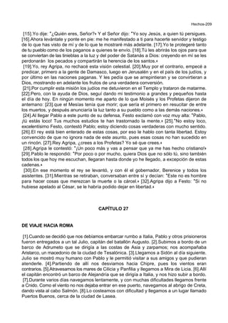 Hechos-209
[15].Yo dije: *¿Quién eres, Señor?+ Y el Señor dijo: *Yo soy Jesús, a quien tú persigues.
[16].Ahora levántate y ponte en pie: me he manifestado a ti para hacerte servidor y testigo
de lo que has visto de mí y de lo que te mostraré más adelante. [17].Yo te protegeré tanto
de tu pueblo como de los paganos a quienes te envío. [18].Tú les abrirás los ojos para que
se conviertan de las tinieblas a la luz y del poder de Satanás a Dios: creyendo en mí se les
perdonarán los pecados y compartirán la herencia de los santos.+
[19].Yo, rey Agripa, no rechacé esta visión celestial. [20].Muy por el contrario, empecé a
predicar, primero a la gente de Damasco, luego en Jerusalén y en el país de los judíos, y
por último en las naciones paganas. Y les pedía que se arrepintieran y se convirtieran a
Dios, mostrando en adelante los frutos de una verdadera conversión.
[21].Por cumplir esta misión los judíos me detuvieron en el Templo y trataron de matarme.
[22].Pero, con la ayuda de Dios, seguí dando mi testimonio a grandes y pequeños hasta
el día de hoy. En ningún momento me aparto de lo que Moisés y los Profetas dijeron de
antemano: [23].que el Mesías tenía que morir; que sería el primero en resucitar de entre
los muertos, y después anunciaría la luz tanto a su pueblo como a las demás naciones.+
[24].Al llegar Pablo a este punto de su defensa, Festo exclamó con voz muy alta: *Pablo,
¡tú estás loco! Tus muchos estudios te han trastornado la mente.+ [25].*No estoy loco,
excelentísimo Festo, contestó Pablo; estoy diciendo cosas verdaderas con mucho sentido.
[26].El rey está bien enterado de estas cosas, por eso le hablo con tanta libertad. Estoy
convencido de que no ignora nada de este asunto, pues esas cosas no han sucedido en
un rincón. [27].Rey Agripa, ¿crees a los Profetas? Yo sé que crees.+
[28].Agripa le contestó: *¡Un poco más y vas a pensar que ya me has hecho cristiano!+
[29].Pablo le respondió: *Por poco o por mucho, quiera Dios que no sólo tú, sino también
todos los que hoy me escuchan, llegaran hasta donde yo he llegado, a excepción de estas
cadenas.+
[30].En ese momento el rey se levantó, y con él el gobernador, Berenice y todos los
asistentes. [31].Mientras se retiraban, conversaban entre sí y decían: *Este no es hombre
para hacer cosas que merezcan la muerte o la cárcel.+ [32].Agripa dijo a Festo: *Si no
hubiese apelado al César, se le habría podido dejar en libertad.+
CAPÍTULO 27
DE VIAJE HACIA ROMA
[1].Cuando se decidió que nos debíamos embarcar rumbo a Italia, Pablo y otros prisioneros
fueron entregados a un tal Julio, capitán del batallón Augusto. [2].Subimos a bordo de un
barco de Adrumeto que se dirigía a las costas de Asia y zarpamos; nos acompañaba
Aristarco, un macedonio de la ciudad de Tesalónica. [3].Llegamos a Sidón al día siguiente.
Julio se mostró muy humano con Pablo y le permitió visitar a sus amigos y que pudieran
atenderle. [4].Partiendo de allí nos desviamos hacia Chipre, pues los vientos eran
contrarios. [5].Atravesamos los mares de Cilicia y Panfilia y llegamos a Mira de Licia. [6].Allí
el capitán encontró un barco de Alejandría que se dirigía a Italia, y nos hizo subir a bordo.
[7].Durante varios días navegamos lentamente, y con muchas dificultades llegamos frente
a Cnido. Como el viento no nos dejaba entrar en ese puerto, navegamos al abrigo de Creta,
dando vista al cabo Salmón. [8].Lo costeamos con dificultad y llegamos a un lugar llamado
Puertos Buenos, cerca de la ciudad de Lasea.
 