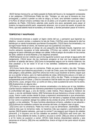 Hechos-210
[9].El tiempo transcurría; ya había pasado la fiesta del Ayuno y la navegación empezaba
a ser peligrosa. [10].Entonces Pablo les dijo: *Amigos, yo veo que la travesía es muy
arriesgada, y vamos a perder no sólo la carga y la nave, sino también nuestras vidas.+
[11].Pero el oficial romano confiaba más en el piloto y en el patrón del barco que en las
palabras de Pablo. [12].Como además este puerto era poco apropiado para pasar el
invierno, la mayoría acordó partir, esperando alcanzar, con un poco de suerte, el puerto de
Fénix, que está abierto hacia el suroeste y el noroeste, y donde pensaban pasar el invierno.
TEMPESTAD Y NAUFRAGIO
[13].Comenzó entonces a soplar un ligero viento del sur, y pensaron que lograrían su
objetivo. Levaron anclas y costearon la isla de Creta. [14].Pero poco después la isla fue
barrida por un viento huracanado que llaman Euroaquilón. [15].El barco fue arrastrado y no
se logró hacer frente al viento, de manera que nos quedamos a la deriva.
[16].Mientras pasábamos al abrigo de una pequeña isla llamada Cauda, logramos con
mucho esfuerzo recuperar el bote salvavidas. [17].Una vez subido a bordo hubo que
asegurar el casco ciñéndolo por debajo con cables. Ante el peligro de encallar en las arenas
de Sirte, soltaron el ancla flotante y nos dejamos arrastrar.
[18].El temporal era tan violento que al día siguiente tuvieron que arrojar al agua parte del
cargamento. [19].Al tercer día los marineros arrojaron al mar con sus propias manos
también el aparejo del barco. [20].Como la tempestad seguía con la misma violencia, los
días pasaban y no se veían ni el sol ni las estrellas: estábamos perdiendo ya toda
esperanza.
[21].Como hacía días que no comíamos, Pablo se puso en medio y les dijo: *Amigos,
ustedes tenían que haberme escuchado y no salir de Creta, pues nos habríamos ahorrado
este peligro y esta pérdida. [22].Pero ahora los invito a que recobren el ánimo; sepan que
se va a perder el barco, pero no habrá pérdida de vidas. [23].Anoche estuvo a mi lado un
ángel del Dios a quien pertenezco y a quien sirvo, [24].y me dijo: *Pablo, no tengas miedo:
comparecerás ante el César, y Dios te concede la vida de todos los que navegan contigo.+
[25].Animo, pues, amigos míos: yo confío en Dios y todo sucederá tal como me ha dicho.
[26].Acabaremos en alguna isla.+
[27].Hacía ya catorce noches que éramos arrastrados a la deriva por el mar Adriático,
cuando hacia la medianoche los marineros presintieron la proximidad de tierra. [28].Midieron
la profundidad del agua, y era de treinta y siete metros. Poco después la midieron de
nuevo, y era de veintisiete metros. [29].Temerosos de que fuéramos a chocar contra unas
rocas, tiraron cuatro anclas desde la popa y esperaron ansiosamente a que amaneciera.
[30].En cierto momento los marineros intentaron huir del barco y bajaban el bote salvavidas
al mar como si quisieran alargar los cables de las anclas de proa. [31].Pero Pablo dijo al
capitán y a los soldados: *Si esos hombres abandonan el barco, ustedes no se salvarán.+
[32].Entonces los soldados cortaron las amarras del bote y lo dejaron caer al agua.
[33].Como aún no amanecía, Pablo los invitó a que se alimentaran, diciéndoles: *Hace
catorce días que no tomamos nada; no hacemos más que esperar y permanecemos en
ayunas. [34].Si quieren salvarse, ¿por qué no comen? Les aseguro que ninguno de ustedes
perecerá, y ni siquiera uno de sus cabellos se perderá.+ [35].Dicho esto tomó pan, dio
gracias a Dios delante de todos, lo partió y se puso a comer. [36].Los otros se animaron
y al fin todos se pusieron a comer. [37].En total éramos (doscientas) setenta y seis
personas en el barco. [38].Una vez satisfechos, tiraron el trigo al mar para reducir el peso
del barco.
 
