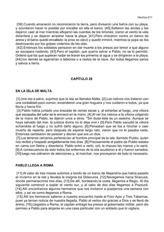 Hechos-211
[39].Cuando amaneció no reconocieron la tierra, pero divisaron una bahía con su playa,
y acordaron hacer lo posible por encallar en ella el barco. [40].Soltaron las anclas y las
dejaron caer al mar mientras aflojaron las cuerdas de los timones; izaron al viento la vela
delantera y se dejaron arrastrar hacia la playa. [41].Pero chocaron contra un banco de
arena y el barco quedó encallado: la proa se clavó y quedó inmóvil, mientras la popa se iba
destrozando por los golpes violentos de las olas.
[42].Entonces los soldados pensaron en dar muerte a los presos por temor a que alguno
se escapara nadando. [43].Pero el capitán, que quería salvar a Pablo, no se lo permitió.
Ordenó que los que supieran nadar se tiraran los primeros al agua y se dirigieran a la playa;
[44].los demás se agarrarían a tablones o a restos de la nave. Así todos llegamos sanos
y salvos a tierra.
CAPÍTULO 28
EN LA ISLA DE MALTA
[1].Una vez a salvo, supimos que la isla se llamaba Malta. [2].Los nativos nos trataron con
una cordialidad poco común, encendieron una gran hoguera y nos cuidaron a todos, ya que
llovía y hacía frío.
[3].Pablo había juntado una brazada de ramas secas y, al echarlas al fuego, una víbora
que escapaba del calor se le enroscó en la mano. [4].Al ver los nativos a la víbora colgando
de la mano de Pablo, se dijeron unos a otros: *Sin duda éste es un asesino. Aunque se
haya salvado del mar, la justicia divina no lo deja vivir.+ [5].Pero Pablo sacudió la víbora
echándola al fuego y no sufrió daño alguno. [6].Pensaban que se iba a hinchar o caer
muerto de repente, pero después de esperar largo rato, vieron que no le pasaba nada.
Entonces cambiaron de parecer y decían que era un dios.
[7].Los terrenos cercanos pertenecían al hombre principal de la isla, llamado Publio, quien
nos recibió y hospedó amigablemente tres días. [8].Precisamente el padre de Publio estaba
en cama con fiebre y disentería. Pablo entró a verlo, oró, le impuso las manos y lo sanó.
[9].A consecuencia de esto todos los enfermos de la isla acudieron a él y fueron sanados;
[10].luego nos colmaron de atenciones y, al marchar, nos proveyeron de todo lo necesario.
PABLO LLEGA A ROMA
[11].Al cabo de tres meses subimos a bordo de un barco de Alejandría que había pasado
el invierno en la isla y llevaba la insignia los Dióscuros. [12].Navegamos hacia Siracusa,
donde permanecimos tres días. [13].De allí, bordeando la costa, llegamos a Regio. Al día
siguiente comenzó a soplar el viento sur, y al cabo de dos días llegamos a Pozzuoli.
[14].Allí encontramos algunos hermanos que nos invitaron a quedarnos una semana con
ellos, y así es como llegamos a Roma.
[15].Allí los hermanos salieron a nuestro encuentro hasta el Foro Apio y Tres Tabernas,
pues ya tenían noticia de nuestra llegada. Pablo al verlos dio gracias a Dios y se llenó de
ánimo. [16].Llegados a Roma, el capitán entregó los presos al gobernador militar, pero dio
permiso a Pablo para alojarse en una casa particular con un soldado que lo vigilara.
 