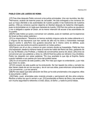 Hechos-212
PABLO CON LOS JUDÍOS DE ROMA
[17].Tres días después Pablo convocó a los judíos principales. Una vez reunidos, les dijo:
*Hermanos, acaban de traerme preso de Jerusalén. He sido entregado a los romanos sin
que yo haya ofendido a las autoridades de nuestro pueblo ni las tradiciones de nuestros
padres. [18].Los romanos querían dejarme en libertad después de haberme interrogado,
pues no encontraban en mí nada que mereciera la muerte. [19].Pero los judíos se opusieron
y me vi obligado a apelar al César, sin la menor intención de acusar a las autoridades de
mi pueblo.
[20].Por este motivo yo quise y conversar con ustedes, pues en realidad, por la esperanza
de Israel yo llevo estas cadenas.+
[21].Le respondieron: *Nosotros no hemos recibido ninguna carta de Judea referente a ti,
y ninguno de los hermanos que han venido de allá nos ha dicho o transmitido mensaje
alguno contra ti. [22].Pero nos gustaría escuchar de ti mismo cómo te defines, pues
sabemos que esa secta encuentra oposición en todas partes.+
[23].Fijaron con él un día y vinieron en gran número donde se hospedaba. Pablo les hizo
una exposición; desde la mañana hasta la noche les habló del Reino de Dios, partiendo de
la Ley de Moisés y los Profetas, y trataba de convencerlos acerca de Jesús. [24].Unos se
convencían por sus palabras y otros no. [25].Al final los judios se retiraron muy divididos;
Pablo los despidió con estas palabras: *Es muy acertado lo que dijo el Espíritu Santo
cuando hablaba a sus padres por boca del profeta Isaías:
[26].Ve al encuentro de este pueblo y dile: Por más que oigan no entenderán, y por más
que miren no verán.
[27].El corazón de este pueblo se ha endurecido. Se han tapado los oídos y cerrado los
ojos; tienen miedo de ver con sus ojos y de oír con sus oídos, pues entonces comprenderían
y se convertirían, y yo los sanaría.
[28].Por eso sepan que esta salvación de Dios ya ha sido proclamada a los paganos; ellos
la escucharán.+ ([29].)
[30].Pablo, pues, arrendaba esta vivienda privada y permaneció allí dos años enteros.
Recibía a todos los que lo venían a ver, [31].proclamaba el Reino de Dios y les enseñaba
con mucha seguridad lo referente a Cristo Jesús, el Señor, y nadie le ponía trabas.
 