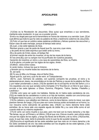 Apocalipsis-213
APOCALIPSIS
CAPÍTULO 1
[1].Esta es la Revelación de Jesucristo; Dios quiso que enseñara a sus servidores,
mediante esta revelación, lo que va a suceder pronto.
Envió a su ángel para que se lo transmitiera en forma de visiones a su servidor Juan, [2].el
cual afirma que todo lo que ha visto es palabra de Dios y testimonio solemne de Jesucristo.
[3].Feliz el que lea en público estas palabras proféticas y felices quienes las escuchen y
hacen caso de este mensaje, porque el tiempo está cerca.
[4].Juan, a las siete Iglesias de Asia.
Reciban gracia y paz de parte de Aquel que Es, que era y que viene,
y de parte de los siete espíritus que están ante su trono,
[5].y de parte de Cristo Jesús, el testigo fiel,
el primer nacido de entre los muertos, el rey de los reyes de la tierra.
El nos ama [6].y por su sangre nos ha purificado de nuestros pecados,
haciendo de nosotros un reino y una raza de sacerdotes de Dios, su Padre.
A él la gloria y el poder por los siglos de los siglos. Amén.
[7].Miren, viene entre nubes;
lo verán todos, incluso los que lo hirieron,
y llorarán por su muerte todas las naciones de la tierra.
Sí, así será.
[8].Yo soy el Alfa y la Omega, dice el Señor Dios,
Aquel que Es, que era y que ha de venir, el Todopoderoso.
[9].Yo, Juan, hermano de ustedes, con quienes comparto las pruebas, el reino y la
perseverancia en Jesús, me encontraba en la isla de Patmos a causa de la palabra de Dios
y por haber proclamado a Jesús. [10].Se apoderó de mí el Espíritu el día del Señor y oí a
mis espaldas una voz que sonaba como trompeta: [11].*Escribe en un libro lo que veas y
envíalo a las siete Iglesias: a Efeso, Esmirna, Pérgamo, Tiatira, Sardes, Filadelfia y
Laodicea.+
[12].Me volví para ver quién me hablaba. Detrás de mí había siete candeleros de oro,
[13].y en medio de los candeleros vi como a un hijo de hombre, vestido con una túnica que
le llegaba hasta los pies y un cinturón de oro a la altura del pecho.
[14].Su cabeza y sus cabellos son blancos, como la lana blanca, como la nieve; sus ojos
parecen llamas de fuego; [15].sus pies son como bronce pulido acrisolado en el horno; su
voz resuena como estruendo de grandes olas. [16].En su mano derecha tiene siete
estrellas; de su boca sale una espada aguda de doble filo y su cara brilla como el sol
cuando está en su máximo esplendor.
[17].Al verlo caí como muerto a sus pies; pero me tocó con la mano derecha y me dijo:
*No temas, soy yo, el Primero y el Ultimo, [18].el que vive. Estuve muerto, pero ahora estoy
vivo por los siglos de los siglos, y tengo las llaves de la Muerte y de su reino. [19].Escribe,
pues, lo que has visto, tanto lo presente como lo que ha de suceder después.
[20].Escucha el significado de las siete estrellas que has visto en mi mano derecha y de
los siete candeleros de oro: las siete estrellas son los ángeles de las siete Iglesias, y los
siete candeleros son las siete Iglesias.+
 