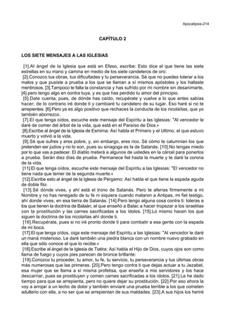 Apocalipsis-214
CAPÍTULO 2
LOS SIETE MENSAJES A LAS IGLESIAS
[1].Al ángel de la Iglesia que está en Efeso, escribe: Esto dice el que tiene las siete
estrellas en su mano y camina en medio de los siete candeleros de oro:
[2].Conozco tus obras, tus dificultades y tu perseverancia. Sé que no puedes tolerar a los
malos y que pusiste a prueba a los que se llaman a sí mismos apóstoles y los hallaste
mentirosos. [3].Tampoco te falta la constancia y has sufrido por mi nombre sin desanimarte,
[4].pero tengo algo en contra tuya, y es que has perdido tu amor del principio.
[5].Date cuenta, pues, de dónde has caído, recupérate y vuelve a lo que antes sabías
hacer; de lo contrario iré donde ti y cambiaré tu candelero de su lugar. Eso haré si no te
arrepientes. [6].Pero ya es algo positivo que rechaces la conducta de los nicolaítas, que yo
también aborrezco.
[7].El que tenga oídos, escuche este mensaje del Espíritu a las Iglesias: *Al vencedor le
daré de comer del árbol de la vida, que está en el Paraíso de Dios.+
[8].Escribe al ángel de la Iglesia de Esmirna: Así habla el Primero y el Ultimo, el que estuvo
muerto y volvió a la vida.
[9].Sé que sufres y eres pobre, y, sin embargo, eres rico. Sé cómo te calumnian los que
pretenden ser judíos y no lo son, pues su sinagoga es la de Satanás. [10].No tengas miedo
por lo que vas a padecer. El diablo meterá a algunos de ustedes en la cárcel para ponerlos
a prueba. Serán diez días de prueba. Permanece fiel hasta la muerte y te daré la corona
de la vida.
[11].El que tenga oídos, escuche este mensaje del Espíritu a las Iglesias: *El vencedor no
tiene nada que temer de la segunda muerte.+
[12].Escribe esto al ángel de la Iglesia de Pérgamo: Así habla el que tiene la espada aguda
de doble filo:
[13].Sé dónde vives, y ahí está el trono de Satanás. Pero te aferras firmemente a mi
Nombre y no has renegado de tu fe ni siquiera cuando mataron a Antipas, mi fiel testigo,
ahí donde vives, en esa tierra de Satanás. [14].Pero tengo alguna cosa contra ti: toleras a
los que tienen la doctrina de Balaán, el que enseñó a Balac a hacer tropezar a los israelitas
con la prostitución y las carnes sacrificadas a los ídolos. [15].Lo mismo hacen los que
siguen la doctrina de los nicolaítas ahí donde ti.
[16].Recupérate, pues si no iré pronto donde ti para combatir a esa gente con la espada
de mi boca.
[17].El que tenga oídos, oiga este mensaje del Espíritu a las Iglesias: *Al vencedor le daré
un maná misterioso. Le daré también una piedra blanca con un nombre nuevo grabado en
ella que sólo conoce el que lo recibe.+
[18].Escribe al ángel de la Iglesia de Tiatira: Así habla el Hijo de Dios, cuyos ojos son como
llama de fuego y cuyos pies parecen de bronce brillante:
[19].Conozco tu proceder, tu amor, tu fe, tu servicio, tu perseverancia y tus últimas obras
más numerosas que las primeras. [20].Pero tengo contra ti que dejas actuar a tu Jezabel,
esa mujer que se llama a sí misma profetisa, que enseña a mis servidores y los hace
descarriar, pues se prostituyen y comen carnes sacrificadas a los ídolos. [21].Le he dado
tiempo para que se arrepienta, pero no quiere dejar su prostitución. [22].Por eso ahora la
voy a arrojar a un lecho de dolor y también enviaré una prueba terrible a los que cometen
adulterio con ella, a no ser que se arrepientan de sus maldades. [23].A sus hijos los heriré
 