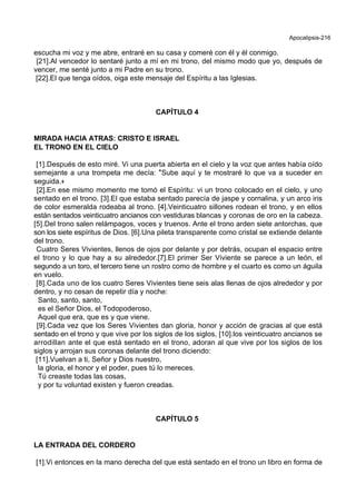 Apocalipsis-216
escucha mi voz y me abre, entraré en su casa y comeré con él y él conmigo.
[21].Al vencedor lo sentaré junto a mí en mi trono, del mismo modo que yo, después de
vencer, me senté junto a mi Padre en su trono.
[22].El que tenga oídos, oiga este mensaje del Espíritu a las Iglesias.
CAPÍTULO 4
MIRADA HACIA ATRAS: CRISTO E ISRAEL
EL TRONO EN EL CIELO
[1].Después de esto miré. Vi una puerta abierta en el cielo y la voz que antes había oído
semejante a una trompeta me decía: *Sube aquí y te mostraré lo que va a suceder en
seguida.+
[2].En ese mismo momento me tomó el Espíritu: vi un trono colocado en el cielo, y uno
sentado en el trono. [3].El que estaba sentado parecía de jaspe y cornalina, y un arco iris
de color esmeralda rodeaba al trono. [4].Veinticuatro sillones rodean el trono, y en ellos
están sentados veinticuatro ancianos con vestiduras blancas y coronas de oro en la cabeza.
[5].Del trono salen relámpagos, voces y truenos. Ante el trono arden siete antorchas, que
son los siete espíritus de Dios. [6].Una pileta transparente como cristal se extiende delante
del trono.
Cuatro Seres Vivientes, llenos de ojos por delante y por detrás, ocupan el espacio entre
el trono y lo que hay a su alrededor.[7].El primer Ser Viviente se parece a un león, el
segundo a un toro, el tercero tiene un rostro como de hombre y el cuarto es como un águila
en vuelo.
[8].Cada uno de los cuatro Seres Vivientes tiene seis alas llenas de ojos alrededor y por
dentro, y no cesan de repetir día y noche:
Santo, santo, santo,
es el Señor Dios, el Todopoderoso,
Aquel que era, que es y que viene.
[9].Cada vez que los Seres Vivientes dan gloria, honor y acción de gracias al que está
sentado en el trono y que vive por los siglos de los siglos, [10].los veinticuatro ancianos se
arrodillan ante el que está sentado en el trono, adoran al que vive por los siglos de los
siglos y arrojan sus coronas delante del trono diciendo:
[11].Vuelvan a ti, Señor y Dios nuestro,
la gloria, el honor y el poder, pues tú lo mereces.
Tú creaste todas las cosas,
y por tu voluntad existen y fueron creadas.
CAPÍTULO 5
LA ENTRADA DEL CORDERO
[1].Vi entonces en la mano derecha del que está sentado en el trono un libro en forma de
 