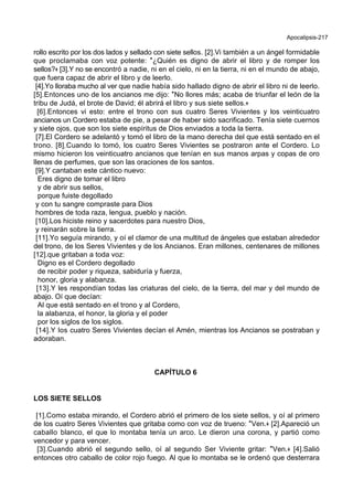 Apocalipsis-217
rollo escrito por los dos lados y sellado con siete sellos. [2].Vi también a un ángel formidable
que proclamaba con voz potente: *¿Quién es digno de abrir el libro y de romper los
sellos?+ [3].Y no se encontró a nadie, ni en el cielo, ni en la tierra, ni en el mundo de abajo,
que fuera capaz de abrir el libro y de leerlo.
[4].Yo lloraba mucho al ver que nadie había sido hallado digno de abrir el libro ni de leerlo.
[5].Entonces uno de los ancianos me dijo: *No llores más; acaba de triunfar el león de la
tribu de Judá, el brote de David; él abrirá el libro y sus siete sellos.+
[6].Entonces vi esto: entre el trono con sus cuatro Seres Vivientes y los veinticuatro
ancianos un Cordero estaba de pie, a pesar de haber sido sacrificado. Tenía siete cuernos
y siete ojos, que son los siete espíritus de Dios enviados a toda la tierra.
[7].El Cordero se adelantó y tomó el libro de la mano derecha del que está sentado en el
trono. [8].Cuando lo tomó, los cuatro Seres Vivientes se postraron ante el Cordero. Lo
mismo hicieron los veinticuatro ancianos que tenían en sus manos arpas y copas de oro
llenas de perfumes, que son las oraciones de los santos.
[9].Y cantaban este cántico nuevo:
Eres digno de tomar el libro
y de abrir sus sellos,
porque fuiste degollado
y con tu sangre compraste para Dios
hombres de toda raza, lengua, pueblo y nación.
[10].Los hiciste reino y sacerdotes para nuestro Dios,
y reinarán sobre la tierra.
[11].Yo seguía mirando, y oí el clamor de una multitud de ángeles que estaban alrededor
del trono, de los Seres Vivientes y de los Ancianos. Eran millones, centenares de millones
[12].que gritaban a toda voz:
Digno es el Cordero degollado
de recibir poder y riqueza, sabiduría y fuerza,
honor, gloria y alabanza.
[13].Y les respondían todas las criaturas del cielo, de la tierra, del mar y del mundo de
abajo. Oí que decían:
Al que está sentado en el trono y al Cordero,
la alabanza, el honor, la gloria y el poder
por los siglos de los siglos.
[14].Y los cuatro Seres Vivientes decían el Amén, mientras los Ancianos se postraban y
adoraban.
CAPÍTULO 6
LOS SIETE SELLOS
[1].Como estaba mirando, el Cordero abrió el primero de los siete sellos, y oí al primero
de los cuatro Seres Vivientes que gritaba como con voz de trueno: *Ven.+ [2].Apareció un
caballo blanco, el que lo montaba tenía un arco. Le dieron una corona, y partió como
vencedor y para vencer.
[3].Cuando abrió el segundo sello, oí al segundo Ser Viviente gritar: *Ven.+ [4].Salió
entonces otro caballo de color rojo fuego. Al que lo montaba se le ordenó que desterrara
 