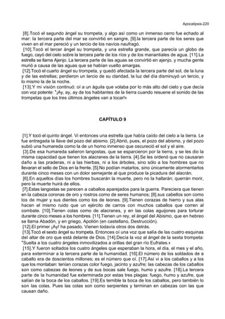 Apocalipsis-220
[8].Tocó el segundo ángel su trompeta, y algo así como un inmenso cerro fue echado al
mar: la tercera parte del mar se convirtió en sangre, [9].la tercera parte de los seres que
viven en el mar pereció y un tercio de los navíos naufragó.
[10].Tocó el tercer ángel su trompeta, y una estrella grande, que parecía un globo de
fuego, cayó del cielo sobre la tercera parte de los ríos y de los manantiales de agua. [11].La
estrella se llama Ajenjo. La tercera parte de las aguas se convirtió en ajenjo, y mucha gente
murió a causa de las aguas que se habían vuelto amargas.
[12].Tocó el cuarto ángel su trompeta, y quedó afectada la tercera parte del sol, de la luna
y de las estrellas; perdieron un tercio de su claridad, la luz del día disminuyó un tercio, y
lo mismo la de la noche.
[13].Y mi visión continuó: oí a un águila que volaba por lo más alto del cielo y que decía
con voz potente: *¡Ay, ay, ay de los habitantes de la tierra cuando resuene el sonido de las
trompetas que los tres últimos ángeles van a tocar!+
CAPÍTULO 9
[1].Y tocó el quinto ángel. Vi entonces una estrella que había caído del cielo a la tierra. Le
fue entregada la llave del pozo del abismo. [2].Abrió, pues, el pozo del abismo, y del pozo
subió una humareda como la de un horno inmenso que oscureció el sol y el aire.
[3].De esa humareda salieron langostas, que se esparcieron por la tierra, y se les dio la
misma capacidad que tienen los alacranes de la tierra. [4].Se les ordenó que no causaran
daño a las praderas, ni a las hierbas, ni a los árboles, sino sólo a los hombres que no
llevaran el sello de Dios en la frente. [5].No podían matarlos, sino únicamente atormentarlos
durante cinco meses con un dolor semejante al que produce la picadura del alacrán.
[6].En aquellos días los hombres buscarán la muerte, pero no la hallarán; querrán morir,
pero la muerte huirá de ellos.
[7].Estas langostas se parecen a caballos aparejados para la guerra. Pareciera que tienen
en la cabeza coronas de oro y rostros como de seres humanos; [8].sus cabellos son como
los de mujer y sus dientes como los de leones. [9].Tienen corazas de hierro y sus alas
hacen el mismo ruido que un ejército de carros con muchos caballos que corren al
combate. [10].Tienen colas como de alacranes, y en las colas aguijones para torturar
durante cinco meses a los hombres. [11].Tienen un rey, el ángel del Abismo, que en hebreo
se llama Abadón, y en griego, Apolión (en castellano, Destrucción).
[12].El primer ¡Ay! ha pasado. Vienen todavía otros dos detrás.
[13].Tocó el sexto ángel su trompeta. Entonces oí una voz que salía de las cuatro esquinas
del altar de oro que está delante de Dios. [14].Decía la voz al ángel de la sexta trompeta:
*Suelta a los cuatro ángeles inmovilizados a orillas del gran río Eufrates.+
[15].Y fueron soltados los cuatro ángeles que esperaban la hora, el día, el mes y el año,
para exterminar a la tercera parte de la humanidad. [16].El número de los soldados de a
caballo era de doscientos millones; es el número que oí. [17].Así vi a los caballos y a los
que los montaban: tenían corazas color fuego, jacinto y azufre; las cabezas de los caballos
son como cabezas de leones y de sus bocas sale fuego, humo y azufre. [18].La tercera
parte de la humanidad fue exterminada por estas tres plagas: fuego, humo y azufre, que
salían de la boca de los caballos. [19].Es temible la boca de los caballos, pero también lo
son las colas. Pues las colas son como serpientes y terminan en cabezas con las que
causan daño.
 