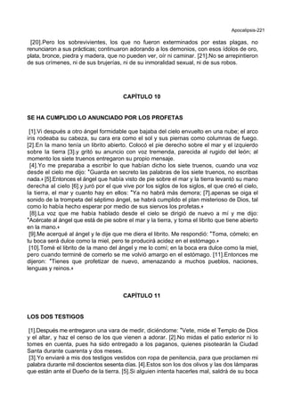 Apocalipsis-221
[20].Pero los sobrevivientes, los que no fueron exterminados por estas plagas, no
renunciaron a sus prácticas; continuaron adorando a los demonios, con esos ídolos de oro,
plata, bronce, piedra y madera, que no pueden ver, oír ni caminar. [21].No se arrepintieron
de sus crímenes, ni de sus brujerías, ni de su inmoralidad sexual, ni de sus robos.
CAPÍTULO 10
SE HA CUMPLIDO LO ANUNCIADO POR LOS PROFETAS
[1].Vi después a otro ángel formidable que bajaba del cielo envuelto en una nube; el arco
iris rodeaba su cabeza, su cara era como el sol y sus piernas como columnas de fuego.
[2].En la mano tenía un librito abierto. Colocó el pie derecho sobre el mar y el izquierdo
sobre la tierra [3].y gritó su anuncio con voz tremenda, parecida al rugido del león; al
momento los siete truenos entregaron su propio mensaje.
[4].Yo me preparaba a escribir lo que habían dicho los siete truenos, cuando una voz
desde el cielo me dijo: *Guarda en secreto las palabras de los siete truenos, no escribas
nada.+ [5].Entonces el ángel que había visto de pie sobre el mar y la tierra levantó su mano
derecha al cielo [6].y juró por el que vive por los siglos de los siglos, el que creó el cielo,
la tierra, el mar y cuanto hay en ellos: *Ya no habrá más demora; [7].apenas se oiga el
sonido de la trompeta del séptimo ángel, se habrá cumplido el plan misterioso de Dios, tal
como lo había hecho esperar por medio de sus siervos los profetas.+
[8].La voz que me había hablado desde el cielo se dirigió de nuevo a mí y me dijo:
*Acércate al ángel que está de pie sobre el mar y la tierra, y toma el librito que tiene abierto
en la mano.+
[9].Me acerqué al ángel y le dije que me diera el librito. Me respondió: *Toma, cómelo; en
tu boca será dulce como la miel, pero te producirá acidez en el estómago.+
[10].Tomé el librito de la mano del ángel y me lo comí; en la boca era dulce como la miel,
pero cuando terminé de comerlo se me volvió amargo en el estómago. [11].Entonces me
dijeron: *Tienes que profetizar de nuevo, amenazando a muchos pueblos, naciones,
lenguas y reinos.+
CAPÍTULO 11
LOS DOS TESTIGOS
[1].Después me entregaron una vara de medir, diciéndome: *Vete, mide el Templo de Dios
y el altar, y haz el censo de los que vienen a adorar. [2].No midas el patio exterior ni lo
tomes en cuenta, pues ha sido entregado a los paganos, quienes pisotearán la Ciudad
Santa durante cuarenta y dos meses.
[3].Yo enviaré a mis dos testigos vestidos con ropa de penitencia, para que proclamen mi
palabra durante mil doscientos sesenta días. [4].Estos son los dos olivos y las dos lámparas
que están ante el Dueño de la tierra. [5].Si alguien intenta hacerles mal, saldrá de su boca
 