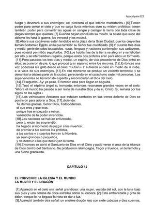 Apocalipsis-222
fuego y devorará a sus enemigos; así perecerá el que intente maltratarlos.+ [6].Tienen
poder para cerrar el cielo y que no caiga lluvia mientras dure su misión profética; tienen
también poder para convertir las aguas en sangre y castigar la tierra con toda clase de
plagas siempre que quieran. [7].Cuando hayan concluido su misión, la bestia que sube del
abismo les hará la guerra, los vencerá y los matará.
[8].Ahora sus cadáveres están tendidos en la plaza de la Gran Ciudad, que los creyentes
llaman Sodoma o Egipto, en la que también su Señor fue crucificado. [9].Y durante tres días
y medio, gente de todos los pueblos, razas, lenguas y naciones contemplan sus cadáveres,
pues no está permitido sepultarlos. [10].Los habitantes de la tierra se alegran y se felicitan
por ello, y se intercambian regalos, porque estos dos profetas eran para ellos un tormento.
[11].Pero pasados los tres días y medio, un espíritu de vida procedente de Dios entró en
ellos; se pusieron de pie, lo que provocó gran espanto entre los mirones. [12].Entonces una
voz poderosa les gritó desde el cielo: *Suban.+ Y subieron al cielo en medio de la nube,
a la vista de sus enemigos. [13].En ese momento se produjo un violento terremoto y se
derrumbó la décima parte de la ciudad, pereciendo en el cataclismo siete mil personas. Los
supervivientes se llenaron de espanto y reconocieron al Dios del cielo.
[14].El segundo ¡Ay! ya pasó. El tercero está para llegar en seguida.
[15].Tocó el séptimo ángel su trompeta; entonces resonaron grandes voces en el cielo:
*Ahora el mundo ha pasado a ser reino de nuestro Dios y de su Cristo. Sí, reinará por los
siglos de los siglos.+
[16].Los veinticuatro Ancianos que estaban sentados en sus tronos delante de Dios se
postraron para adorar a Dios, [17].diciendo:
Te damos gracias, Señor Dios, Todopoderoso,
el que eres y que eras,
porque has empezado a reinar,
valiéndote de tu poder invencible.
[18].Las naciones se habían enfurecido,
pero tu enojo las sorprendió;
ha llegado el momento de juzgar a los muertos,
de premiar a tus siervos los profetas,
a tus santos y a cuantos honran tu Nombre,
ya sean grandes o pequeños,
y de destruir a los que destruyen la tierra.
[19].Entonces se abrió el Santuario de Dios en el Cielo y pudo verse el arca de la Alianza
de Dios dentro del Santuario. Se produjeron relámpagos, fragor y truenos, un terremoto y
una fuerte granizada.
CAPÍTULO 12
EL PORVENIR: LA IGLESIA Y EL MUNDO
LA MUJER Y EL DRAGÓN
[1].Apareció en el cielo una señal grandiosa: una mujer, vestida del sol, con la luna bajo
sus pies y una corona de doce estrellas sobre su cabeza. [2].Está embarazada y grita de
dolor, porque le ha llegado la hora de dar a luz.
[3].Apareció también otra señal: un enorme dragón rojo con siete cabezas y diez cuernos,
 