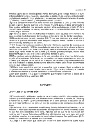 Apocalipsis-224
inmenso. [3].Una de sus cabezas parecía herida de muerte, pero su llaga mortal se le curó.
Entonces toda la tierra se maravilló, siguiendo a la bestia. [4].Se postraron ante el dragón
que había entregado el poderío a la bestia, y se postraron también ante la bestia, diciendo:
*¿Quién hay como la bestia? ¿Quién puede competir con ella?+
[5].Se le concedió hablar en un tono altanero que desafiaba a Dios, y se le concedió
ejercer su poder durante cuarenta y dos meses. [6].Abrió, pues, su boca para insultar a
Dios, insultar su Nombre y su santuario, es decir, a los que habitan en el cielo. [7].Se le
concedió hacer la guerra a los santos y vencerlos; se le concedió autoridad sobre toda raza,
pueblo, lengua y nación.
[8].Y la van a adorar todos los habitantes de la tierra, todos aquellos cuyos nombres no
están inscritos desde la creación del mundo en el libro de la vida del Cordero degollado.
[9].El que tenga oídos para oír, que oiga: [10].*El que está destinado a la cárcel, a la la
cárcel irá; el que está destinado a morir a espada, a espada morirá.+ Esta es la hora de la
perseverancia y de la fe para los santos.
[11].Vi luego otra bestia que surgía de la tierra y tenía dos cuernos de cordero, pero
hablaba como un dragón. [12].Esta segunda bestia está al servicio de la primera, y dispone
de todo su poder y autoridad; hace que la tierra y todos sus habitantes adoren a la primera
bestia, cuya herida mortal ha sido curada. [13].Realiza grandes prodigios, incluso hace
descender fuego del cielo a la tierra en presencia de toda la gente.
[14].Por medio de estos prodigios que le ha sido concedido obrar al servicio de la bestia,
engaña a los habitantes de la tierra y los persuade a que hagan una estatua en honor de
la bestia que, después de ser herida por la espada, se recuperó. [15].Se le concedió dar
vida a la estatua de la bestia, hasta el punto de hacerla hablar y que fueran exterminados
todos los que no la adorasen.
[16].Hace, pues, que todos, grandes y pequeños, ricos y pobres, libres y esclavos, se
pongan una marca en la mano derecha o en la frente; [17].ya nadie podrá comprar o vender
si no está marcado con el nombre de la bestia o con la cifra de su nombre.
¡Vean quién es sabio! [18].El que sea inteligente, que interprete la cifra de la bestia. Es la
cifra de un ser humano, y su cifra es 666.
CAPÍTULO 14
LOS 144.000 EN EL MONTE SIÓN
[1].Tuve otra visión: el Cordero estaba de pie sobre el monte Sión y lo rodeaban ciento
cuarenta y cuatro mil personas, que llevaban escrito en la frente el nombre del Cordero y
el nombre de su Padre. [2].Un ruido retumbaba en el cielo, parecido al estruendo de las
olas o al fragor del trueno: era como un coro de cantores que se acompañan tocando sus
arpas.
[3].Cantan un cántico nuevo delante del trono y delante de los cuatro Vivientes y de los
Ancianos. Y nadie podía aprender aquel canto, a excepción de los ciento cuarenta y cuatro
mil que han sido rescatados de la tierra. [4].Estos son los que no se mancharon con
mujeres: son vírgenes. Estos siguen al Cordero adondequiera que vaya; estos son como
las primicias, pues han sido rescatados de entre los hombres para Dios y el Cordero. [5].En
su boca no se encontró de mentira: son intachables.
[6].Luego vi a otro ángel que volaba por lo alto del cielo, trayendo la buena nueva
 