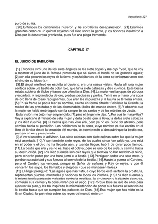 Apocalipsis-227
puro de su ira.
[20].Entonces los continentes huyeron y las cordilleras desaparecieron. [21].Enormes
granizos como de un quintal cayeron del cielo sobre la gente, y los hombres insultaron a
Dios por la desastrosa granizada, pues fue una plaga tremenda.
CAPÍTULO 17
EL JUICIO DE BABILONIA
[1].Entonces vino uno de los siete ángeles de las siete copas y me dijo: *Ven, que te voy
a mostrar el juicio de la famosa prostituta que se sienta al borde de las grandes aguas;
[2].con ella pecaron los reyes de la tierra, y los habitantes de la tierra se emborracharon con
el vino de su idolatría.+
[3].El ángel me llevó en espíritu al desierto: era una nueva visión. Había allí una mujer
sentada sobre una bestia de color rojo, que tenía siete cabezas y diez cuernos. Esta bestia
estaba cubierta de títulos y frases que ofendían a Dios. [4].La mujer vestía ropas de púrpura
y escarlata, y resplandecía de oro, piedras preciosas y perlas. Tenía en la mano una copa
de oro llena de cosas repugnantes, que eran las impurezas y la lujuria de la tierra entera.
[5].En su frente se podía leer su nombre, escrito en forma cifrada: Babilonia la Grande, la
madre de las prostitutas y de los abominables ídolos del mundo entero. [6].Y observé que
la mujer se había embriagado con la sangre de los santos y de los mártires de Jesús.
Esta visión me dejó muy sorprendido, [7].pero el ángel me dijo: *¿Por qué te maravillas?
Voy a explicarte el misterio de esta mujer y de la bestia que la lleva, la de las siete cabezas
y los diez cuernos. [8].La bestia que has visto era, pero ya no es. Sube del abismo, pero
camina hacia su perdición. Los habitantes de la tierra, cuyo nombre no fue escrito en el
libro de la vida desde la creación del mundo, se asombrarán al descubrir que la bestia era,
pero ya no es y pasa pronto.
[9].A ver si ustedes lo adivinan. Las siete cabezas son siete colinas sobre las que la mujer
está asentada. [10].Y son también siete reyes, de los cuales cinco han caído ya, uno está
en el poder y el otro no ha llegado aún, y cuando llegue, habrá de durar poco tiempo.
[11].La bestia que era y ya no es, hace el octavo, pero es uno de los siete, y camina hacia
su destrucción. [12].Los diez cuernos son diez reyes que todavía no han recibido el reino,
pero tendrán poder por una hora junto a la bestia. [13].Persiguen todos una sola meta, y
pondrán su autoridad y sus fuerzas al servicio de la bestia. [14].Harán la guerra al Cordero,
pero el Cordero los vencerá, porque es Señor de señores y Rey de reyes, y con él
vencerán los suyos, los llamados y elegidos y que se mantienen fieles.+
[15].El ángel prosiguió: *Las aguas que has visto, a cuyo borde está sentada la prostituta,
representan pueblos, multitudes y naciones de todos los idiomas. [16].Los diez cuernos y
la misma bestia planearán maldades contra la prostituta, la arruinarán y la dejarán desnuda,
comerán sus carnes y la consumirán por el fuego. [17].Porque Dios se vale de ellos para
ejecutar su plan, y les ha inspirado la misma intención de poner sus fuerzas al servicio de
la bestia hasta que se cumplan las palabras de Dios. [18].Esa mujer que has visto es la
Gran Ciudad, la que reina sobre los reyes del mundo entero.+
 