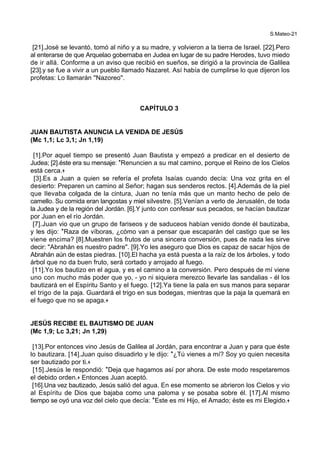 S.Mateo-21
[21].José se levantó, tomó al niño y a su madre, y volvieron a la tierra de Israel. [22].Pero
al enterarse de que Arquelao gobernaba en Judea en lugar de su padre Herodes, tuvo miedo
de ir allá. Conforme a un aviso que recibió en sueños, se dirigió a la provincia de Galilea
[23].y se fue a vivir a un pueblo llamado Nazaret. Así había de cumplirse lo que dijeron los
profetas: Lo llamarán ''Nazoreo''.
CAPÍTULO 3
JUAN BAUTISTA ANUNCIA LA VENIDA DE JESÚS
(Mc 1,1; Lc 3,1; Jn 1,19)
[1].Por aquel tiempo se presentó Juan Bautista y empezó a predicar en el desierto de
Judea; [2].éste era su mensaje: *Renuncien a su mal camino, porque el Reino de los Cielos
está cerca.+
[3].Es a Juan a quien se refería el profeta Isaías cuando decía: Una voz grita en el
desierto: Preparen un camino al Señor; hagan sus senderos rectos. [4].Además de la piel
que llevaba colgada de la cintura, Juan no tenía más que un manto hecho de pelo de
camello. Su comida eran langostas y miel silvestre. [5].Venían a verlo de Jerusalén, de toda
la Judea y de la región del Jordán. [6].Y junto con confesar sus pecados, se hacían bautizar
por Juan en el río Jordán.
[7].Juan vio que un grupo de fariseos y de saduceos habían venido donde él bautizaba,
y les dijo: *Raza de víboras, ¿cómo van a pensar que escaparán del castigo que se les
viene encima? [8].Muestren los frutos de una sincera conversión, pues de nada les sirve
decir: "Abrahán es nuestro padre". [9].Yo les aseguro que Dios es capaz de sacar hijos de
Abrahán aún de estas piedras. [10].El hacha ya está puesta a la raíz de los árboles, y todo
árbol que no da buen fruto, será cortado y arrojado al fuego.
[11].Yo los bautizo en el agua, y es el camino a la conversión. Pero después de mí viene
uno con mucho más poder que yo, - yo ni siquiera merezco llevarle las sandalias - él los
bautizará en el Espíritu Santo y el fuego. [12].Ya tiene la pala en sus manos para separar
el trigo de la paja. Guardará el trigo en sus bodegas, mientras que la paja la quemará en
el fuego que no se apaga.+
JESÚS RECIBE EL BAUTISMO DE JUAN
(Mc 1,9; Lc 3,21; Jn 1,29)
[13].Por entonces vino Jesús de Galilea al Jordán, para encontrar a Juan y para que éste
lo bautizara. [14].Juan quiso disuadirlo y le dijo: *¿Tú vienes a mí? Soy yo quien necesita
ser bautizado por ti.+
[15].Jesús le respondió: *Deja que hagamos así por ahora. De este modo respetaremos
el debido orden.+ Entonces Juan aceptó.
[16].Una vez bautizado, Jesús salió del agua. En ese momento se abrieron los Cielos y vio
al Espíritu de Dios que bajaba como una paloma y se posaba sobre él. [17].Al mismo
tiempo se oyó una voz del cielo que decía: *Este es mi Hijo, el Amado; éste es mi Elegido.+
 