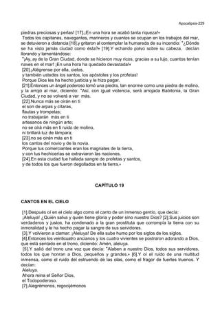 Apocalipsis-229
piedras preciosas y perlas! [17].¡En una hora se acabó tanta riqueza!+
Todos los capitanes, navegantes, marineros y cuantos se ocupan en los trabajos del mar,
se detuvieron a distancia [18].y gritaron al contemplar la humareda de su incendio: *¿Dónde
se ha visto jamás ciudad como ésta?+ [19].Y echando polvo sobre su cabeza, decían
llorando y lamentándose:
*¡Ay, ay de la Gran Ciudad, donde se hicieron muy ricos, gracias a su lujo, cuantos tenían
naves en el mar! ¡En una hora ha quedado devastada!+
[20].¡Alégrense por ella, cielos,
y también ustedes los santos, los apóstoles y los profetas!
Porque Dios les ha hecho justicia y le hizo pagar.
[21].Entonces un ángel poderoso tomó una piedra, tan enorme como una piedra de molino,
y la arrojó al mar, diciendo: *Así, con igual violencia, será arrojada Babilonia, la Gran
Ciudad, y no se volverá a ver más.
[22].Nunca más se oirán en ti
el son de arpas y cítaras,
flautas y trompetas;
no trabajarán más en ti
artesanos de ningún arte;
no se oirá más en ti ruido de molino,
ni brillará luz de lámpara;
[23].no se oirán más en ti
los cantos del novio y de la novia.
Porque tus comerciantes eran los magnates de la tierra,
y con tus hechicerías se extraviaron las naciones.
[24].En esta ciudad fue hallada sangre de profetas y santos,
y de todos los que fueron degollados en la tierra.+
CAPÍTULO 19
CANTOS EN EL CIELO
[1].Después oí en el cielo algo como el canto de un inmenso gentío, que decía:
¡Aleluya! ¿Quién salva y quién tiene gloria y poder sino nuestro Dios? [2].Sus juicios son
verdaderos y justos, ha condenado a la gran prostituta que corrompía la tierra con su
inmoralidad y le ha hecho pagar la sangre de sus servidores.
[3].Y volvieron a clamar: ¡Aleluya! De ella sube humo por los siglos de los siglos.
[4].Entonces los veinticuatro ancianos y los cuatro vivientes se postraron adorando a Dios,
que está sentado en el trono, diciendo: Amén, aleluya.
[5].Y salió del trono una voz que decía: *Alaben a nuestro Dios, todos sus servidores,
todos los que honran a Dios, pequeños y grandes.+ [6].Y oí el ruido de una multitud
inmensa, como el ruido del estruendo de las olas, como el fragor de fuertes truenos. Y
decían:
Aleluya.
Ahora reina el Señor Dios,
el Todopoderoso.
[7].Alegrémonos, regocijémonos
 
