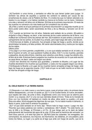 Apocalipsis-231
[4].También vi unos tronos, y sentados en ellos los que tienen poder para juzgar. Vi
también las almas de aquellos a quienes les cortaron la cabeza por causa de las
enseñanzas de Jesús y de la Palabra de Dios. Vi a todos los que no habían adorado a la
bestia ni a su imagen, y no habían recibido su marca en la frente o en la mano. Volvieron
a la vida y reinaron mil años con el Mesías. [5].Esta es la primera resurrección. El resto de
los muertos no volvieron a la vida hasta que se cumplieron los mil años.
[6].¡Feliz y santo es el que participa en la primera resurrección! La segunda muerte ya no
tiene poder sobre ellos: serán sacerdotes de Dios y de su Mesías y reinarán con él mil
años.
[7].Y cuando se terminen los mil años, Satanás será soltado de su prisión, [8].saldrá a
engañar a Gog y Magog, es decir, a las naciones de los cuatro extremos de la tierra, una
multitud tan numerosa como las arenas del mar. [9].Invadieron el país entero y cercaron el
campamento de los santos, la Ciudad muy amada, pero bajó fuego del cielo y los devoró.
[10].Entonces el diablo, el seductor, fue arrojado al lago de fuego y azufre, donde ya se
encontraban la bestia y el falso profeta. Allí serán atormentados día y noche por los siglos
de los siglos.
Ultimo juicio
[11].Luego vi un trono grande y espléndido, y a uno que estaba sentado en él; el cielo y la
tierra huyeron al verlo, sin que quedaran huellas de ellos. [12].Y vi a los muertos, grandes
y pequeños, de pie ante el trono, mientras eran abiertos unos libros. Luego fue abierto otro,
el libro de la vida. Entonces fueron juzgados los muertos de acuerdo con lo que está escrito
en esos libros, es decir, cada uno según sus obras.
[13].El mar devolvió los muertos que guardaba, y también la Muerte y el Lugar de los
muertos devolvieron los muertos que guardaban, y cada uno fue juzgado según sus obras.
[14].Después la Muerte y el Lugar de los muertos fueron arrojados al lago de fuego: este
lago de fuego es la segunda muerte. [15].Y todo el que no se halló inscrito en el libro de
la vida fue arrojado al lago de fuego.
CAPÍTULO 21
EL CIELO NUEVO Y LA TIERRA NUEVA
[1].Después vi un cielo nuevo y una tierra nueva, pues el primer cielo y la primera tierra
habían desaparecido, y el mar no existe ya. [2].Y vi a la Ciudad Santa, la nueva Jerusalén,
que bajaba del cielo, de junto a Dios, engalanada como una novia que se adorna para
recibir a su esposo. [3].Y oí una voz que clamaba desde el trono: *Esta es la morada de
Dios con los hombres; él habitará en medio de ellos; ellos serán su pueblo y él será
Dios-con-ellos; [4].él enjugará las lágrimas de sus ojos. Ya no habrá muerte ni lamento, ni
llanto ni pena, pues todo lo anterior ha pasado.+
[5].Y el que está sentado en el trono dijo: *Ahora todo lo hago nuevo+. Luego me dijo:
*Escribe que estas palabras son ciertas y verdaderas.+ [6].Y añadió: *Ya está hecho; yo
soy el Alfa y la Omega, el Principio y el Fin. Al que tenga sed yo le daré de beber
gratuitamente del manantial del agua de la vida. [7].Esa será la herencia del vencedor: yo
seré Dios para él, y él será hijo para mí. [8].Pero para los cobardes, los renegados, los
corrompidos, los asesinos, los impuros, los hechiceros, los idólatras, en una palabra, para
todos los falsos, su lugar y su parte es el lago que arde con fuego de azufre, que es la
 