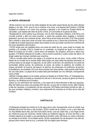 Apocalipsis-232
segunda muerte.+
LA NUEVA JERUSALÉN
[9].Se acercó a mí uno de los siete ángeles de las siete copas llenas de las siete últimas
plagas y me dijo: *Ven, que te voy a mostrar a la novia, a la esposa del Cordero.+ [10].Me
trasladó en espíritu a un cerro muy grande y elevado y me mostró la Ciudad Santa de
Jerusalén, que bajaba del cielo de junto a Dios, [11].envuelta en la gloria de Dios.
Resplandecía como piedra muy preciosa, con el color del jaspe cristalino. [12].Tenía una
muralla grande y alta con doce puertas, y sobre las puertas doce ángeles y nombres
grabados, que son los nombres de las doce tribus de los hijos de Israel. [13].Tres puertas
dan a oriente y otras tres miran al norte; tres puertas al sur y otras tres al poniente. [14].La
muralla de la ciudad descansa sobre doce bases en las que están escritos los nombres de
los doce Apóstoles del Cordero.
[15].El ángel que me hablaba tenía una caña de medir de oro, para medir la ciudad, las
puertas y la muralla. [16].La ciudad es un cuadrado: su longitud es igual a su anchura.
Midió la ciudad con la caña, y tenía doce mil estadios. Su longitud, anchura y altura son
iguales. [17].Midió después la muralla, y tenía ciento cuarenta y cuatro codos de altura. El
ángel usaba las mismas medidas que nosotros.
[18].La muralla está hecha con jaspe y la ciudad es de oro puro, como cristal. [19].Las
bases de la muralla de la ciudad están adornadas con toda clase de piedras preciosas: la
primera base es de jaspe; la segunda, es de zafiro; la tercera, de calcedonia; la cuarta de
esmeralda; [20].la quinta, de sardónica; la sexta, de sardio; la séptima, de crisólito; la
octava, de berilio; la novena, de topacio; la décima, de crisopraso; la undécima, de jacinto;
la duodécima, de amatista. [21].Las doce puertas son doce perlas, cada puerta está hecha
de una sola perla. La plaza de la ciudad está pavimentada con oro refinado, transparente
como cristal.
[22].No vi templo alguno en la ciudad, porque su templo es el Señor Dios, el Todopoderoso,
y el Cordero. [23].La ciudad no necesita luz del sol ni de la luna, porque la gloria de Dios la
ilumina y su lámpara es el Cordero.
[24].A su luz caminarán las naciones, y los reyes de la tierra llevarán a ella sus riquezas.
[25]. No habrá que cerrar sus puertas al fin del día, ya que allí no habrá noche. [26].Traerán
a ella las riquezas y el esplendor de las naciones. [27].Nada manchado entrará en ella, ni
los que cometen maldad y mentira, sino solamente los inscritos en el libro de la vida del
Cordero.
CAPÍTULO 22
[1].Después el ángel me mostró el río de agua de la vida, transparente como el cristal, que
brotaba del trono de Dios y del Cordero. [2].En medio de la ciudad, a uno y otro lado del
río, hay árboles de la vida, que dan fruto doce veces, una vez cada mes, y sus hojas sirven
de medicina para las naciones. [3].No habrá ya maldición alguna; el trono de Dios y del
Cordero estará en la ciudad, y sus servidores le rendirán culto. [4].Verán su rostro y llevarán
su nombre en la frente. Ya no habrá noche. [5].No necesitarán luz de lámpara ni luz del sol,
porque Dios mismo será su luz, y reinarán por los siglos para siempre.
 