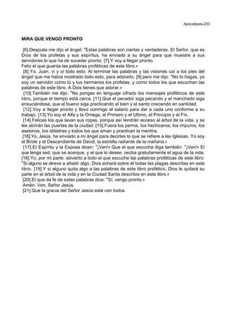Apocalipsis-233
MIRA QUE VENGO PRONTO
[6].Después me dijo el ángel: *Estas palabras son ciertas y verdaderas. El Señor, que es
Dios de los profetas y sus espíritus, ha enviado a su ángel para que muestre a sus
servidores lo que ha de suceder pronto. [7].Y voy a llegar pronto.
Feliz el que guarda las palabras proféticas de este libro.+
[8].Yo, Juan, vi y oí todo esto. Al terminar las palabras y las visiones caí a los pies del
ángel que me había mostrado todo esto, para adorarlo, [9].pero me dijo: *No lo hagas, yo
soy un servidor como tú y tus hermanos los profetas, y como todos los que escuchan las
palabras de este libro. A Dios tienes que adorar.+
[10].También me dijo: *No pongas en lenguaje cifrado los mensajes proféticos de este
libro, porque el tiempo está cerca. [11].Que el pecador siga pecando y el manchado siga
ensuciándose, que el bueno siga practicando el bien y el santo creciendo en santidad.
[12].Voy a llegar pronto y llevo conmigo el salario para dar a cada uno conforme a su
trabajo. [13].Yo soy el Alfa y la Omega, el Primero y el Ultimo, el Principio y el Fin.
[14].Felices los que lavan sus ropas, porque así tendrán acceso al árbol de la vida, y se
les abrirán las puertas de la ciudad. [15].Fuera los perros, los hechiceros, los impuros, los
asesinos, los idólatras y todos los que aman y practican la mentira.
[16].Yo, Jesús, he enviado a mi ángel para decirles lo que se refiere a las Iglesias. Yo soy
el Brote y el Descendiente de David, la estrella radiante de la mañana.+
[17].El Espíritu y la Esposa dicen: *¡Ven!+ Que el que escucha diga también: *¡Ven!+ El
que tenga sed, que se acerque, y el que lo desee, reciba gratuitamente el agua de la vida.
[18].Yo, por mi parte, advierto a todo el que escuche las palabras proféticas de este libro:
*Si alguno se atreve a añadir algo, Dios echará sobre él todas las plagas descritas en este
libro. [19].Y si alguno quita algo a las palabras de este libro profético, Dios le quitará su
parte en el árbol de la vida y en la Ciudad Santa descritos en este libro.+
[20].El que da fe de estas palabras dice: *Sí, vengo pronto.+
Amén. Ven, Señor Jesús.
[21].Que la gracia del Señor Jesús esté con todos.
 