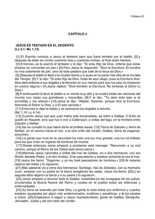 S.Mateo-22
CAPÍTULO 4
JESÚS ES TENTADO EN EL DESIERTO
(Lc 4,1; Mc 1,12)
[1].El Espíritu condujo a Jesús al desierto para que fuera tentado por el diablo, [2].y
después de estar sin comer cuarenta días y cuarenta noches, al final sintió hambre.
[3].Entonces se le acercó el tentador y le dijo: *Si eres Hijo de Dios, ordena que estas
piedras se conviertan en pan.+ [4].Pero Jesús le respondió: *Dice la Escritura: El hombre
no vive solamente de pan, sino de toda palabra que sale de la boca de Dios.+
[5].Después el diablo lo llevó a la Ciudad Santa y lo puso en la parte más alta de la muralla
del Templo. [6].Y le dijo: *Si eres Hijo de Dios, tírate de aquí abajo, pues la Escritura dice:
Dios dará ordenes a sus ángeles y te llevarán en sus manos para que tus pies no tropiecen
en piedra alguna.+ [7].Jesús replicó: *Dice también la Escritura: No tentarás al Señor tu
Dios.+
[8].A continuación lo llevó el diablo a un monte muy alto y le mostró todas las naciones del
mundo con todas sus grandezas y maravillas. [9].Y le dijo: *Te daré todo esto si te
arrodillas y me adoras.+ [10].Jesús le dijo: *Aléjate, Satanás, porque dice la Escritura:
Adorarás al Señor tu Dios, y a El solo servirás.+
[11].Entonces lo dejó el diablo y se acercaron los ángeles a servirle.
(Mc 1,14; Lc 4,14)
[12].Cuando Jesús oyó que Juan había sido encarcelado, se retiró a Galilea. [13].No se
quedó en Nazaret, sino que fue a vivir a Cafarnaún, a orillas del lago, en la frontera entre
Zabulón y Neftalí.
[14].Así se cumplió lo que había dicho el profeta Isaías: [15].Tierra de Zabulón y tierra de
Neftalí, en el camino hacia el mar, a la otra orilla del Jordán, Galilea, tierra de paganos,
escuchen:
[16].La gente que vivía en la oscuridad ha visto una luz muy grande; una luz ha brillado
para los que viven en lugares de sombras de muerte.
[17].Desde entonces Jesús empezó a proclamar este mensaje: *Renuncien a su mal
camino, porque el Reino de los Cielos está ahora cerca.+
[18].Mientras Jesús caminaba a orillas del mar de Galilea, vio a dos hermanos: uno era
Simón, llamado Pedro, y el otro Andrés. Eran pescadores y estaban echando la red al mar.
[19].Jesús los llamó: *Síganme, y yo los haré pescadores de hombres.+ [20].Al instante
dejaron las redes y lo siguieron.
[21].Más adelante vio a otros dos hermanos: Santiago, hijo de Zebedeo, con su hermano
Juan; estaban con su padre en la barca arreglando las redes. Jesús los llamó, [22].y en
seguida ellos dejaron la barca y a su padre y lo siguieron.
[23].Jesús empezó a recorrer toda la Galilea; enseñaba en las sinagogas de los judíos,
proclamaba la Buena Nueva del Reino y curaba en el pueblo todas las dolencias y
enfermedades.
[24].Su fama se extendió por toda Siria. La gente le traía todos sus enfermos y cuantos
estaban aquejados por algún mal: endemoniados, lunáticos y paralíticos, y él los sanaba
a todos. [25].Empezaron a seguir a Jesús muchedumbres: gente de Galilea, Decápolis,
Jerusalén, Judea y del otro lado del Jordán.
 
