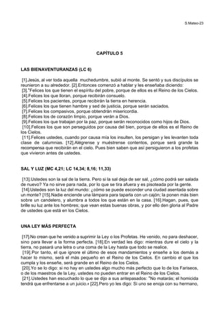 S.Mateo-23
CAPÍTULO 5
LAS BIENAVENTURANZAS (LC 6)
[1].Jesús, al ver toda aquella muchedumbre, subió al monte. Se sentó y sus discípulos se
reunieron a su alrededor. [2].Entonces comenzó a hablar y les enseñaba diciendo:
[3].*Felices los que tienen el espíritu del pobre, porque de ellos es el Reino de los Cielos.
[4].Felices los que lloran, porque recibirán consuelo.
[5].Felices los pacientes, porque recibirán la tierra en herencia.
[6].Felices los que tienen hambre y sed de justicia, porque serán saciados.
[7].Felices los compasivos, porque obtendrán misericordia.
[8].Felices los de corazón limpio, porque verán a Dios.
[9].Felices los que trabajan por la paz, porque serán reconocidos como hijos de Dios.
[10].Felices los que son perseguidos por causa del bien, porque de ellos es el Reino de
los Cielos.
[11].Felices ustedes, cuando por causa mía los insulten, los persigan y les levanten toda
clase de calumnias. [12].Alégrense y muéstrense contentos, porque será grande la
recompensa que recibirán en el cielo. Pues bien saben que así persiguieron a los profetas
que vivieron antes de ustedes.
SAL Y LUZ (MC 4,21; LC 14,34; 8,16; 11,33)
[13].Ustedes son la sal de la tierra. Pero si la sal deja de ser sal, ¿cómo podrá ser salada
de nuevo? Ya no sirve para nada, por lo que se tira afuera y es pisoteada por la gente.
[14].Ustedes son la luz del mundo: ¿cómo se puede esconder una ciudad asentada sobre
un monte? [15].Nadie enciende una lámpara para taparla con un cajón; la ponen más bien
sobre un candelero, y alumbra a todos los que están en la casa. [16].Hagan, pues, que
brille su luz ante los hombres; que vean estas buenas obras, y por ello den gloria al Padre
de ustedes que está en los Cielos.
UNA LEY MÁS PERFECTA
[17].No crean que he venido a suprimir la Ley o los Profetas. He venido, no para deshacer,
sino para llevar a la forma perfecta. [18].En verdad les digo: mientras dure el cielo y la
tierra, no pasará una letra o una coma de la Ley hasta que todo se realice.
[19].Por tanto, el que ignore el último de esos mandamientos y enseñe a los demás a
hacer lo mismo, será el más pequeño en el Reino de los Cielos. En cambio el que los
cumpla y los enseñe, será grande en el Reino de los Cielos.
[20].Yo se lo digo: si no hay en ustedes algo mucho más perfecto que lo de los Fariseos,
o de los maestros de la Ley, ustedes no pueden entrar en el Reino de los Cielos.
[21].Ustedes han escuchado lo que se dijo a sus antepasados: *No matarás; el homicida
tendrá que enfrentarse a un juicio.+ [22].Pero yo les digo: Si uno se enoja con su hermano,
 