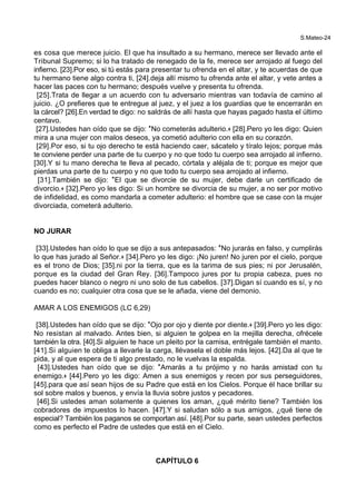 S.Mateo-24
es cosa que merece juicio. El que ha insultado a su hermano, merece ser llevado ante el
Tribunal Supremo; si lo ha tratado de renegado de la fe, merece ser arrojado al fuego del
infierno. [23].Por eso, si tú estás para presentar tu ofrenda en el altar, y te acuerdas de que
tu hermano tiene algo contra ti, [24].deja allí mismo tu ofrenda ante el altar, y vete antes a
hacer las paces con tu hermano; después vuelve y presenta tu ofrenda.
[25].Trata de llegar a un acuerdo con tu adversario mientras van todavía de camino al
juicio. ¿O prefieres que te entregue al juez, y el juez a los guardias que te encerrarán en
la cárcel? [26].En verdad te digo: no saldrás de allí hasta que hayas pagado hasta el último
centavo.
[27].Ustedes han oído que se dijo: *No cometerás adulterio.+ [28].Pero yo les digo: Quien
mira a una mujer con malos deseos, ya cometió adulterio con ella en su corazón.
[29].Por eso, si tu ojo derecho te está haciendo caer, sácatelo y tíralo lejos; porque más
te conviene perder una parte de tu cuerpo y no que todo tu cuerpo sea arrojado al infierno.
[30].Y si tu mano derecha te lleva al pecado, córtala y aléjala de ti; porque es mejor que
pierdas una parte de tu cuerpo y no que todo tu cuerpo sea arrojado al infierno.
[31].También se dijo: *El que se divorcie de su mujer, debe darle un certificado de
divorcio.+ [32].Pero yo les digo: Si un hombre se divorcia de su mujer, a no ser por motivo
de infidelidad, es como mandarla a cometer adulterio: el hombre que se case con la mujer
divorciada, cometerá adulterio.
NO JURAR
[33].Ustedes han oído lo que se dijo a sus antepasados: *No jurarás en falso, y cumplirás
lo que has jurado al Señor.+ [34].Pero yo les digo: ¡No juren! No juren por el cielo, porque
es el trono de Dios; [35].ni por la tierra, que es la tarima de sus pies; ni por Jerusalén,
porque es la ciudad del Gran Rey. [36].Tampoco jures por tu propia cabeza, pues no
puedes hacer blanco o negro ni uno solo de tus cabellos. [37].Digan sí cuando es sí, y no
cuando es no; cualquier otra cosa que se le añada, viene del demonio.
AMAR A LOS ENEMIGOS (LC 6,29)
[38].Ustedes han oído que se dijo: *Ojo por ojo y diente por diente.+ [39].Pero yo les digo:
No resistan al malvado. Antes bien, si alguien te golpea en la mejilla derecha, ofrécele
también la otra. [40].Si alguien te hace un pleito por la camisa, entrégale también el manto.
[41].Si alguien te obliga a llevarle la carga, llévasela el doble más lejos. [42].Da al que te
pida, y al que espera de ti algo prestado, no le vuelvas la espalda.
[43].Ustedes han oído que se dijo: *Amarás a tu prójimo y no harás amistad con tu
enemigo.+ [44].Pero yo les digo: Amen a sus enemigos y recen por sus perseguidores,
[45].para que así sean hijos de su Padre que está en los Cielos. Porque él hace brillar su
sol sobre malos y buenos, y envía la lluvia sobre justos y pecadores.
[46].Si ustedes aman solamente a quienes los aman, ¿qué mérito tiene? También los
cobradores de impuestos lo hacen. [47].Y si saludan sólo a sus amigos, ¿qué tiene de
especial? También los paganos se comportan así. [48].Por su parte, sean ustedes perfectos
como es perfecto el Padre de ustedes que está en el Cielo.
CAPÍTULO 6
 