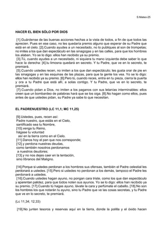 S.Mateo-25
HACER EL BIEN SÓLO POR DIOS
[1].Guárdense de las buenas acciones hechas a la vista de todos, a fin de que todos las
aprecien. Pues en ese caso, no les quedaría premio alguno que esperar de su Padre que
está en el cielo. [2].Cuando ayudes a un necesitado, no lo publiques al son de trompetas;
no imites a los que dan espectáculo en las sinagogas y en las calles, para que los hombres
los alaben. Yo se lo digo: ellos han recibido ya su premio.
[3].Tú, cuando ayudes a un necesitado, ni siquiera tu mano izquierda debe saber lo que
hace la derecha: [4].tu limosna quedará en secreto. Y tu Padre, que ve en lo secreto, te
premiará.
[5].Cuando ustedes recen, no imiten a los que dan espectáculo; les gusta orar de pie en
las sinagogas y en las esquinas de las plazas, para que la gente los vea. Yo se lo digo:
ellos han recibido ya su premio. [6].Pero tú, cuando reces, entra en tu pieza, cierra la puerta
y ora a tu Padre que está allí, a solas contigo. Y tu Padre, que ve en lo secreto, te
premiará.
[7].Cuando pidan a Dios, no imiten a los paganos con sus letanías interminables: ellos
creen que un bombardeo de palabras hará que se los oiga. [8].No hagan como ellos, pues
antes de que ustedes pidan, su Padre ya sabe lo que necesitan.
EL PADRENUESTRO (LC 11,1; MC 11,25)
[9].Ustedes, pues, recen así:
Padre nuestro, que estás en el Cielo,
santificado sea tu Nombre,
[10].venga tu Reino,
hágase tu voluntad
así en la tierra como en el Cielo.
[11].Danos hoy el pan que nos corresponde;
[12].y perdona nuestras deudas,
como también nosotros perdonamos
a nuestros deudores;
[13].y no nos dejes caer en la tentación,
sino líbranos del Maligno.
[14].Porque si ustedes perdonan a los hombres sus ofensas, también el Padre celestial les
perdonará a ustedes. [15].Pero si ustedes no perdonan a los demás, tampoco el Padre les
perdonará a ustedes.
[16].Cuando ustedes hagan ayuno, no pongan cara triste, como los que dan espectáculo
y aparentan palidez, para que todos noten sus ayunos. Yo se lo digo: ellos han recibido ya
su premio. [17].Cuando tú hagas ayuno, lávate la cara y perfúmate el cabello. [18].No son
los hombres los que notarán tu ayuno, sino tu Padre que ve las cosas secretas, y tu Padre
que ve en lo secreto, te premiará.
(Lc 11,34; 12,33)
[19].No junten tesoros y reservas aquí en la tierra, donde la polilla y el óxido hacen
 