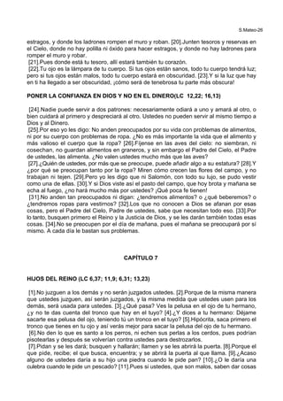 S.Mateo-26
estragos, y donde los ladrones rompen el muro y roban. [20].Junten tesoros y reservas en
el Cielo, donde no hay polilla ni óxido para hacer estragos, y donde no hay ladrones para
romper el muro y robar.
[21].Pues donde está tu tesoro, allí estará también tu corazón.
[22].Tu ojo es la lámpara de tu cuerpo. Si tus ojos están sanos, todo tu cuerpo tendrá luz;
pero si tus ojos están malos, todo tu cuerpo estará en obscuridad. [23].Y si la luz que hay
en ti ha llegado a ser obscuridad, ¡cómo será de tenebrosa tu parte más obscura!
PONER LA CONFIANZA EN DIOS Y NO EN EL DINERO(LC 12,22; 16,13)
[24].Nadie puede servir a dos patrones: necesariamente odiará a uno y amará al otro, o
bien cuidará al primero y despreciará al otro. Ustedes no pueden servir al mismo tiempo a
Dios y al Dinero.
[25].Por eso yo les digo: No anden preocupados por su vida con problemas de alimentos,
ni por su cuerpo con problemas de ropa. ¿No es más importante la vida que el alimento y
más valioso el cuerpo que la ropa? [26].Fíjense en las aves del cielo: no siembran, ni
cosechan, no guardan alimentos en graneros, y sin embargo el Padre del Cielo, el Padre
de ustedes, las alimenta. ¿No valen ustedes mucho más que las aves?
[27].¿Quién de ustedes, por más que se preocupe, puede añadir algo a su estatura? [28].Y
¿por qué se preocupan tanto por la ropa? Miren cómo crecen las flores del campo, y no
trabajan ni tejen. [29].Pero yo les digo que ni Salomón, con todo su lujo, se pudo vestir
como una de ellas. [30].Y si Dios viste así el pasto del campo, que hoy brota y mañana se
echa al fuego, ¿no hará mucho más por ustedes? ¡Qué poca fe tienen!
[31].No anden tan preocupados ni digan: ¿tendremos alimentos? o ¿qué beberemos? o
¿tendremos ropas para vestirnos? [32].Los que no conocen a Dios se afanan por esas
cosas, pero el Padre del Cielo, Padre de ustedes, sabe que necesitan todo eso. [33].Por
lo tanto, busquen primero el Reino y la Justicia de Dios, y se les darán también todas esas
cosas. [34].No se preocupen por el día de mañana, pues el mañana se preocupará por sí
mismo. A cada día le bastan sus problemas.
CAPÍTULO 7
HIJOS DEL REINO (LC 6,37; 11,9; 6,31; 13,23)
[1].No juzguen a los demás y no serán juzgados ustedes. [2].Porque de la misma manera
que ustedes juzguen, así serán juzgados, y la misma medida que ustedes usen para los
demás, será usada para ustedes. [3].¿Qué pasa? Ves la pelusa en el ojo de tu hermano,
¿y no te das cuenta del tronco que hay en el tuyo? [4].¿Y dices a tu hermano: Déjame
sacarte esa pelusa del ojo, teniendo tú un tronco en el tuyo? [5].Hipócrita, saca primero el
tronco que tienes en tu ojo y así verás mejor para sacar la pelusa del ojo de tu hermano.
[6].No den lo que es santo a los perros, ni echen sus perlas a los cerdos, pues podrían
pisotearlas y después se volverían contra ustedes para destrozarlos.
[7].Pidan y se les dará; busquen y hallarán; llamen y se les abrirá la puerta. [8].Porque el
que pide, recibe; el que busca, encuentra; y se abrirá la puerta al que llama. [9].¿Acaso
alguno de ustedes daría a su hijo una piedra cuando le pide pan? [10].¿O le daría una
culebra cuando le pide un pescado? [11].Pues si ustedes, que son malos, saben dar cosas
 