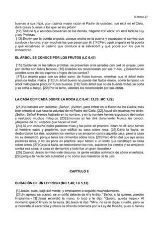 S.Mateo-27
buenas a sus hijos, ¡con cuánta mayor razón el Padre de ustedes, que está en el Cielo,
dará cosas buenas a los que se las pidan!
[12].Todo lo que ustedes desearían de los demás, háganlo con ellos: ahí está toda la Ley
y los Profetas.
[13].Entren por la puerta angosta, porque ancha es la puerta y espacioso el camino que
conduce a la ruina, y son muchos los que pasan por él. [14].Pero ¡qué angosta es la puerta
y qué escabroso el camino que conduce a la salvación! y qué pocos son los que lo
encuentran.
EL ÁRBOL SE CONOCE POR LOS FRUTOS (LC 6,43)
[15].Cuídense de los falsos profetas: se presentan ante ustedes con piel de ovejas, pero
por dentro son lobos feroces. [16].Ustedes los reconocerán por sus frutos. ¿Cosecharían
ustedes uvas de los espinos o higos de los cardos?
[17].Lo mismo pasa con un árbol sano: da frutos buenos, mientras que el árbol malo
produce frutos malos. [18].Un árbol bueno no puede dar frutos malos, como tampoco un
árbol malo puede producir frutos buenos. [19].Todo árbol que no da buenos frutos se corta
y se echa al fuego. [20].Por lo tanto, ustedes los reconocerán por sus obras.
LA CASA EDIFICADA SOBRE LA ROCA (LC 6,47; 13,26; MC 1,22)
[21].No bastará con decirme: ¡Señor!, ¡Señor!, para entrar en el Reino de los Cielos; más
bien entrará el que hace la voluntad de mi Padre del Cielo. [22].Aquel día muchos me dirán:
¡Señor, Señor! Hemos hablado en tu nombre, y en tu nombre hemos expulsado demonios
y realizado muchos milagros. [23].Entonces yo les diré claramente: Nunca les conocí.
¡Aléjense de mí, ustedes que hacen el mal!
[24].Si uno escucha estas palabras mías y las pone en práctica, dirán de él: aquí tienen
al hombre sabio y prudente, que edificó su casa sobre roca. [25].Cayó la lluvia, se
desbordaron los ríos, soplaron los vientos y se arrojaron contra aquella casa, pero la casa
no se derrumbó, porque tenía los cimientos sobre roca. [26].Pero dirán del que oye estas
palabras mías, y no las pone en práctica: aquí tienen a un tonto que construyó su casa
sobre arena. [27].Cayó la lluvia, se desbordaron los ríos, soplaron los vientos y se arrojaron
contra esa casa: la casa se derrumbó y todo fue un gran desastre.+
[28].Cuando Jesús terminó este discurso, la gente estaba admirada de cómo enseñaba,
[29].porque lo hacía con autoridad y no como sus maestros de la Ley.
CAPÍTULO 8
CURACIÓN DE UN LEPROSO (MC 1,40; LC 5,12)
[1].Jesús, pues, bajó del monte, y empezaron a seguirlo muchedumbres.
[2].Un leproso se acercó, se arrodilló delante de él y le dijo: *Señor, si tú quieres, puedes
limpiarme.+ [3].Jesús extendió la mano, lo tocó y le dijo: *Quiero; queda limpio.+ Al
momento quedó limpio de la lepra. [4].Jesús le dijo: *Mira, no se lo digas a nadie; pero ve
a mostrarte al sacerdote y ofrece la ofrenda ordenada por la Ley de Moisés, pues tú tienes
 
