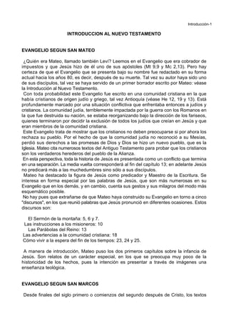 Introducción-1
INTRODUCCION AL NUEVO TESTAMENTO
EVANGELIO SEGUN SAN MATEO
¿Quién era Mateo, llamado también Leví? Leemos en el Evangelio que era cobrador de
impuestos y que Jesús hizo de él uno de sus apóstoles (Mt 9,9 y Mc 2,13). Pero hay
certeza de que el Evangelio que se presenta bajo su nombre fue redactado en su forma
actual hacia los años 80, es decir, después de su muerte. Tal vez su autor haya sido uno
de sus discípulos, tal vez se haya servido de un primer borrador escrito por Mateo: véase
la Introducción al Nuevo Testamento.
Con toda probabilidad este Evangelio fue escrito en una comunidad cristiana en la que
había cristianos de origen judío y griego, tal vez Antioquía (véase He 12, 19 y 13). Está
profundamente marcado por una situación conflictiva que enfrentaba entonces a judíos y
cristianos. La comunidad judía, terriblemente impactada por la guerra con los Romanos en
la que fue destruida su nación, se estaba reorganizando bajo la dirección de los fariseos,
quienes terminaron por decidir la exclusión de todos los judíos que creían en Jesús y que
eran miembros de la comunidad cristiana.
Este Evangelio trata de mostrar que los cristianos no deben preocuparse si por ahora los
rechaza su pueblo. Por el hecho de que la comunidad judía no reconoció a su Mesías,
perdió sus derechos a las promesas de Dios y Dios se hizo un nuevo pueblo, que es la
Iglesia. Mateo cita numerosos textos del Antiguo Testamento para probar que los cristianos
son los verdaderos herederos del pueblo de la Alianza.
En esta perspectiva, toda la historia de Jesús es presentada como un conflicto que termina
en una separación. La media vuelta corresponderá al fin del capítulo 13; en adelante Jesús
no predicará más a las muchedumbres sino sólo a sus discípulos.
Mateo ha destacado la figura de Jesús como predicador y Maestro de la Escritura. Se
interesa en forma especial por las palabras de Jesús, que son más numerosas en su
Evangelio que en los demás, y en cambio, cuenta sus gestos y sus milagros del modo más
esquemático posible.
No hay pues que extrañarse de que Mateo haya construido su Evangelio en torno a cinco
"discursos", en los que reunió palabras que Jesús pronunció en diferentes ocasiones. Estos
discursos son:
El Sermón de la montaña: 5, 6 y 7.
Las instrucciones a los misioneros: 10
Las Parábolas del Reino: 13
Las advertencias a la comunidad cristiana: 18
Cómo vivir a la espera del fin de los tiempos: 23, 24 y 25.
A manera de introducción, Mateo puso los dos primeros capítulos sobre la infancia de
Jesús. Son relatos de un carácter especial, en los que se preocupa muy poco de la
historicidad de los hechos, pues la intención es presentar a través de imágenes una
enseñanza teológica.
EVANGELIO SEGUN SAN MARCOS
Desde finales del siglo primero o comienzos del segundo después de Cristo, los textos
 