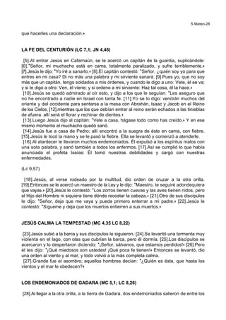 S.Mateo-28
que hacerles una declaración.+
LA FE DEL CENTURIÓN (LC 7,1; JN 4,46)
[5].Al entrar Jesús en Cafarnaún, se le acercó un capitán de la guardia, suplicándole:
[6].*Señor, mi muchacho está en cama, totalmente paralizado, y sufre terriblemente.+
[7].Jesús le dijo: *Yo iré a sanarlo.+ [8].El capitán contestó: *Señor, ¿quién soy yo para que
entres en mi casa? Di no más una palabra y mi sirviente sanará. [9].Pues yo, que no soy
más que un capitán, tengo soldados a mis órdenes, y cuando le digo a uno: Vete, él se va;
y si le digo a otro: Ven, él viene; y si ordeno a mi sirviente: Haz tal cosa, él la hace.+
[10].Jesús se quedó admirado al oír esto, y dijo a los que le seguían: *Les aseguro que
no he encontrado a nadie en Israel con tanta fe. [11].Yo se lo digo: vendrán muchos del
oriente y del occidente para sentarse a la mesa con Abrahán, Isaac y Jacob en el Reino
de los Cielos, [12].mientras que los que debían entrar al reino serán echados a las tinieblas
de afuera: allí será el llorar y rechinar de dientes.+
[13].Luego Jesús dijo al capitán: *Vete a casa, hágase todo como has creído.+ Y en ese
mismo momento el muchacho quedó sanó.
[14].Jesús fue a casa de Pedro; allí encontró a la suegra de éste en cama, con fiebre.
[15].Jesús le tocó la mano y se le pasó la fiebre. Ella se levantó y comenzó a atenderle.
[16].Al atardecer le llevaron muchos endemoniados. Él expulsó a los espíritus malos con
una sola palabra, y sanó también a todos los enfermos. [17].Así se cumplió lo que había
anunciado el profeta Isaías: Él tomó nuestras debilidades y cargó con nuestras
enfermedades.
(Lc 9,57)
[18].Jesús, al verse rodeado por la multitud, dio orden de cruzar a la otra orilla.
[19].Entonces se le acercó un maestro de la Ley y le dijo: *Maestro, te seguiré adondequiera
que vayas.+ [20].Jesús le contestó: *Los zorros tienen cuevas y las aves tienen nidos, pero
el Hijo del Hombre ni siquiera tiene dónde recostar la cabeza.+ [21].Otro de sus discípulos
le dijo: *Señor, deja que me vaya y pueda primero enterrar a mi padre.+ [22].Jesús le
contestó: *Sígueme y deja que los muertos entierren a sus muertos.+
JESÚS CALMA LA TEMPESTAD (MC 4,35 LC 8,22)
[23].Jesús subió a la barca y sus discípulos le siguieron. [24].Se levantó una tormenta muy
violenta en el lago, con olas que cubrían la barca, pero él dormía. [25].Los discípulos se
acercaron y lo despertaron diciendo: *¡Señor, sálvanos, que estamos perdidos!+ [26].Pero
él les dijo: *¡Qué miedosos son ustedes! ¡Qué poca fe tienen!+ Entonces se levantó, dio
una orden al viento y al mar, y todo volvió a la más completa calma.
[27].Grande fue el asombro; aquellos hombres decían: *¿Quién es éste, que hasta los
vientos y el mar le obedecen?+
LOS ENDEMONIADOS DE GADARA (MC 5,1; LC 8,26)
[28].Al llegar a la otra orilla, a la tierra de Gadara, dos endemoniados salieron de entre los
 