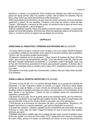 S.Mateo-29
sepulcros y vinieron a su encuentro. Eran hombres tan salvajes que nadie se atrevía a
pasar por aquel camino. [29].Y se pusieron a gritar: *¡No te metas con nosotros, Hijo de
Dios! ¿Has venido aquí para atormentarnos antes de tiempo?+
[30].A cierta distancia de allí había una gran piara de cerdos comiendo. [31].Los demonios
suplicaron a Jesús: *Si nos expulsas, envíanos a esa piara de cerdos.+ Jesús les dijo:
*Vayan+. [32].Salieron y entraron en los cerdos. Al momento toda la piara se lanzó hacia
el lago por la pendiente, y allí se ahogaron.
[33].Los cuidadores huyeron, fueron a la ciudad y contaron todo lo sucedido, y lo que había
pasado con los endemoniados. [34].Entonces todos los habitantes salieron al encuentro de
Jesús y, no bien lo vieron, le rogaron que se alejase de sus tierras.
CAPÍTULO 9
JESÚS SANA AL PARALÍTICO Y PERDONA SUS PECADOS (MC 2,1; LC 5,17)
[1].Jesús volvió a la barca, cruzó de nuevo el lago y vino a su ciudad. [2].Allí le llevaron
a un paralítico, tendido en una camilla. Al ver Jesús la fe de esos hombres, dijo al paralítico:
*¡Animo, hijo; tus pecados quedan perdonados!+
[3].Algunos maestros de la Ley pensaron: *¡Qué manera de burlarse de Dios!+ [4].Pero
Jesús, que conocía sus pensamientos, les dijo: *¿Por qué piensan mal? [5].¿Qué es más
fácil decir: "Quedan perdonados tus pecados", o: "Levántate y anda"? [6].Sepan, pues, que
el Hijo del Hombre tiene autoridad en la tierra para perdonar pecados.+ Entonces dijo al
paralítico: *Levántate, toma tu camilla y vete a casa.+ [7].Y el paralítico se levantó y se fue
a su casa.
[8].La gente, al ver esto, quedó muy impresionada, y alabó a Dios por haber dado tal poder
a los hombres.
JESÚS LLAMA AL APÓSTOL MATEO (MC 2,13; LC 5,27)
[9].Jesús, al irse de allí, vio a un hombre llamado Mateo en su puesto de cobrador de
impuestos, y le dijo: *Sígueme.+ Mateo se levantó y lo siguió. [10].Como Jesús estaba
comiendo en casa de Mateo, un buen número de cobradores de impuestos y otra gente
pecadora vinieron a sentarse a la mesa con Jesús y sus discípulos. [11].Los fariseos, al ver
esto, decían a los discípulos: *¿Cómo es que su Maestro come con cobradores de
impuestos y pecadores?+
[12].Jesús los oyó y dijo: *No es la gente sana la que necesita médico, sino los enfermos.
[13].Vayan y aprendan lo que significa esta palabra de Dios: Me gusta la misericordia más
que las ofrendas. Pues no he venido a llamar a los justos, sino a los pecadores.+
[14].Entonces se le acercaron los discípulos de Juan y le preguntaron: *Nosotros y los
fariseos ayunamos en muchas ocasiones, ¿por qué tus discípulos no ayunan?+
[15].Jesús les contestó: *¿Quieren ustedes que los compañeros del novio estén de duelo,
mientras el novio está con ellos? Llegará el tiempo en que el novio les será quitado;
entonces ayunarán.
[16].Nadie remienda un vestido viejo con un pedazo de tela nueva, porque el pedazo nuevo
tiraría del vestido y la rotura se haría mayor. [17].Y nadie echa vino nuevo en recipientes
de cuero viejos, porque si lo hacen, se reventarán los cueros, el vino se desparramará y
 