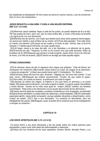 S.Mateo-30
los recipientes se estropearán. El vino nuevo se echa en cueros nuevos, y así se conservan
bien el vino y los recipientes.+
JESÚS RESUCITA A UNA NIÑA Y CURA A UNA MUJER ENFERMA
(MC 5,21; LC 8,40)
[18].Mientras Jesús hablaba, llegó un jefe de los judíos, se postró delante de él y le dijo:
*Mi hija acaba de morir, pero ven, pon tu mano sobre ella, y vivirá.+ [19].Jesús se levantó
y lo siguió junto con sus discípulos.
[20].Mientras iba de camino, una mujer que desde hacía doce años padecía hemorragias,
se acercó por detrás y tocó el fleco de su manto. [21].Pues ella pensaba: *Con sólo tocar
su manto, me salvaré.+ [22].Jesús se dio vuelta y, al verla, le dijo: *Animo, hija; tu fe te ha
salvado.+ Y desde aquel momento, la mujer quedó sana.
[23].Al llegar Jesús a la casa del jefe, vio a los flautistas y el alboroto de la gente.
[24].Entonces les dijo: *Váyanse, la niña no ha muerto sino que está dormida.+ Ellos se
burlaban de él. [25].Después que echaron a toda la gente, Jesús entró, tomó a la niña por
la mano, y la niña se levantó. [26].El hecho se divulgó por toda aquella región.
OTRAS CURACIONES
[27].Al retirarse Jesús de allí, lo siguieron dos ciegos que gritaban: *¡Hijo de David, ten
compasión de nosotros!+ [28].Cuando Jesús estuvo en casa, los ciegos se le acercaron,
y Jesús les preguntó: *¿Creen que puedo hacer esto?+ Contestaron: *Sí, Señor.+
[29].Entonces Jesús les tocó los ojos, diciendo: *Hágase así, tal como han creído+. Y sus
ojos vieron. [30].Después les ordenó severamente: *Cuiden de que nadie lo sepa.+
[31].Pero ellos, en cuanto se fueron, lo publicaron por toda la región.
[32].Apenas se fueron los ciegos, le trajeron a uno que tenía un demonio y no podía
hablar. [33].Jesús echó al demonio, y el mudo empezó a hablar. La gente quedó maravillada
y todos decían: *Jamás se ha visto cosa igual en Israel.+ [34].En cambio, los fariseos
comentaban: *Este echa a los demonios con la ayuda del príncipe de los demonios.+
[35].Jesús recorría todas las ciudades y pueblos; enseñaba en sus sinagogas, proclamaba
la Buena Nueva del Reino y curaba todas las dolencias y enfermedades. [36].Al contemplar
aquel gran gentío, Jesús sintió compasión, porque estaban decaídos y desanimados, como
ovejas sin pastor. [37].Y dijo a sus discípulos: *La cosecha es abundante, pero los
trabajadores son pocos. [38].Rueguen, pues, al dueño de la cosecha que envíe trabajadores
a recoger su cosecha.+
CAPÍTULO 10
LOS DOCE APÓSTOLES (MC 3,13; LC 6,12)
[1].Jesús llamó a sus doce discípulos y les dio poder sobre los malos espíritus para
expulsarlos y para curar toda clase de enfermedades y dolencias.
[2].Estos son los nombres de los doce apóstoles: primero Simón, llamado Pedro, y su
 
