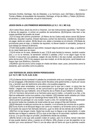 S.Mateo-31
hermano Andrés; Santiago, hijo de Zebedeo, y su hermano Juan; [3].Felipe y Bartolomé;
Tomás y Mateo, el recaudador de impuestos; Santiago, el hijo de Alfeo, y Tadeo; [4].Simón,
el cananeo y Judas Iscariote, el que lo traicionaría.
JESÚS ENVÍA A LOS PRIMEROS MISIONEROS (LC 9,1; 10,1; MC 6,8)
[5].A estos Doce Jesús los envió a misionar, con las instrucciones siguientes: *No vayan
a tierras de paganos, ni entren en pueblos de samaritanos. [6].Diríjanse más bien a las
ovejas perdidas del pueblo de Israel.
[7].A lo largo del camino proclamen: ¡El Reino de los Cielos está ahora cerca! [8].Sanen
enfermos, resuciten muertos, limpien leprosos y echen los demonios. Ustedes lo recibieron
sin pagar, denlo sin cobrar. [9].No lleven oro, plata o monedas en el cinturón. [10].Nada de
provisiones para el viaje, o vestidos de repuesto; no lleven bastón ni sandalias, porque el
que trabaja se merece el alimento.
[11].En todo pueblo o aldea en que entren, busquen alguna persona que valga, y quédense
en su casa hasta que se vayan.
[12].Al entrar en la casa, deséenle la paz. [13].Si esta familia la merece, recibirá vuestra
paz; y si no la merece, la bendición volverá a ustedes. [14].Y si en algún lugar no los
reciben ni escuchan sus palabras, salgan de esa familia o de esa ciudad, sacudiendo el
polvo de los pies. [15].Yo les aseguro que esa ciudad, en el día del juicio, será tratada con
mayor rigor que Sodoma y Gomorra.
[16].Miren que los envío como ovejas en medio de lobos: sean, pues, precavidos como la
serpiente, pero sencillos como la paloma.
LOS TESTIGOS DE JESÚS SERÁN PERSEGUIDOS
(LC 12,11; MC 13,19; 4,22; 8,38)
[17].¡Cuídense de los hombres! A ustedes los arrastrarán ante sus consejos, y los azotarán
en sus sinagogas. [18].Ustedes incluso serán llevados ante gobernantes y reyes por causa
mía, y tendrán que dar testimonio ante ellos y los pueblos paganos.
[19].Cuando sean arrestados, no se preocupen por lo que van a decir, ni cómo han de
hablar. Llegado ese momento, se les comunicará lo que tengan que decir. [20].Pues no
serán ustedes los que hablarán, sino el Espíritu de su Padre el que hablará en ustedes.
[21].Un hermano denunciará a su hermano para que lo maten, y el padre a su hijo, y los
hijos se sublevarán contra sus padres y los matarán. [22].Ustedes serán odiados por todos
por causa mía, pero el que se mantenga firme hasta el fin, ése se salvará.
[23].Cuando los persigan en una ciudad, huyan a otra. En verdad les digo: no terminarán
de recorrer todas las ciudades de Israel antes de que venga el Hijo del Hombre.
[24].El discípulo no está por encima de su maestro, ni el sirviente por encima de su patrón.
[25].Ya es mucho si el discípulo llega a ser como su maestro y el sirviente como su patrón.
Si al dueño de casa lo han llamado demonio, ¡qué no dirán de los demás de la familia!
[26].Pero no les tengan miedo. Nada hay oculto que no llegue a ser descubierto, ni nada
secreto que no llegue a saberse. [27].Lo que yo les digo en la oscuridad, repítanlo ustedes
a la luz, y lo que les digo en privado, proclámenlo desde las azoteas.
[28].No teman a los que sólo pueden matar el cuerpo, pero no el alma; teman más bien
al que puede destruir alma y cuerpo en el infierno. [29].¿Acaso un par de pajaritos no se
venden por unos centavos? Pero ni uno de ellos cae en tierra sin que lo permita vuestro
 