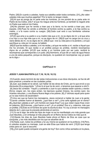 S.Mateo-32
Padre. [30].En cuanto a ustedes, hasta sus cabellos están todos contados. [31].¿No valen
ustedes más que muchos pajaritos? Por lo tanto no tengan miedo.
[32].Al que se ponga de mi parte ante los hombres, yo me pondré de su parte ante mi
Padre de los Cielos. [33].Y al que me niegue ante los hombres, yo también lo negaré ante
mi Padre que está en los Cielos.
[34].No piensen que he venido a traer paz a la tierra; no he venido a traer paz, sino
espada. [35].Pues he venido a enfrentar al hombre contra su padre, a la hija contra su
madre, y a la nuera contra su suegra. [36].Cada cual verá a sus familiares volverse
enemigos.
[37].El que ama a su padre o a su madre más que a mí, no es digno de mí; y el que ama
a su hijo o a su hija más que a mí, no es digno de mí. [38].El que no carga con su cruz y
viene detrás de mí, no es digno de mí. [39].El que vive su vida para sí la perderá, y el que
sacrifique su vida por mi causa, la hallará.
[40].El que los recibe a ustedes, a mí me recibe, y el que me recibe a mí, recibe a Aquel que
me ha enviado. El que recibe a un profeta porque es profeta, recibirá recompensa
digna de un profeta. [41].El que recibe a un hombre justo por ser justo, recibirá la
recompensa que corresponde a un justo. [42].Asimismo, el que dé un vaso de agua fresca
a uno de estos pequeños, porque es discípulo, no quedará sin recompensa: soy yo quien
se lo digo.+
CAPÍTULO 11
JESÚS Y JUAN BAUTISTA (LC 7,18; 16,16; 10,13)
[1].Cuando Jesús terminó de dar estas instrucciones a sus doce discípulos, se fue de allí
para predicar y enseñar en las ciudades judías.
[2].Juan, que estaba en la cárcel, oyó hablar de las obras de Cristo, por lo que envió a sus
discípulos [3].a preguntarle: *¿Eres tú el que ha de venir, o tenemos que esperar a otro?+
[4].Jesús les contestó: *Vayan y cuéntenle a Juan lo que ustedes están oyendo y viendo:
[5].los ciegos ven, los cojos andan, los leprosos quedan limpios, los sordos oyen, los
muertos resucitan, y una Buena Nueva llega a los pobres. [6].¡Y dichoso aquél para quien
yo no sea motivo de escándalo!+
[7].Una vez que se fueron los mensajeros, Jesús comenzó a hablar de Juan a la gente:
*Cuando ustedes fueron al desierto, ¿qué iban a ver? ¿Una caña agitada por el viento?
[8].¿Qué iban ustedes a ver? ¿Un hombre con ropas finas? Los que visten ropas finas viven
en palacios. [9].Entonces, ¿qué fueron a ver? ¿A un profeta? Eso sí y, créanme, más que
un profeta. [10].Este es el hombre de quien la escritura dice: Yo voy a enviar mi mensajero
delante de ti, para que te preceda abriéndote el camino.
[11].Yo se lo digo: de entre los hijos de mujer no se ha manifestado uno más grande que
Juan Bautista, y sin embargo el más pequeño en el Reino de los Cielos es más que él.
[12].Desde los días de Juan Bautista hasta ahora el Reino de Dios es cosa que se
conquista, y los más decididos son los que se adueñan de él.
[13].Hasta Juan, todos los profetas y la Ley misma se quedaron en la profecía. [14].Pero,
si ustedes aceptan su mensaje, Juan es este Elías que había de venir. [15].El que tenga
oídos para oír, que lo escuche.
[16].¿Con quién puedo comparar a la gente de hoy? Son como niños sentados en la plaza,
 
