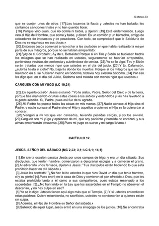 S.Mateo-33
que se quejan unos de otros: [17].Les tocamos la flauta y ustedes no han bailado; les
cantamos canciones tristes y no han querido llorar.
[18].Porque vino Juan, que no comía ni bebía, y dijeron: [19].Está endemoniado. Luego
vino el Hijo del Hombre, que come y bebe, y dicen: Es un comilón y un borracho, amigo de
cobradores de impuestos y de pecadores. Con todo, se comprobará que la Sabiduría de
Dios no se equivoca en sus obras.+
[20].Entonces Jesús comenzó a reprochar a las ciudades en que había realizado la mayor
parte de sus milagros, porque no se habían arrepentido:
[21].*¡Ay de ti, Corozaín! ¡Ay de ti, Betsaida! Porque si en Tiro y Sidón se hubiesen hecho
los milagros que se han realizado en ustedes, seguramente se habrían arrepentido,
poniéndose vestidos de penitencia y cubriéndose de ceniza. [22].Yo se lo digo: Tiro y Sidón
serán tratadas con menos rigor que ustedes en el día del juicio. [23].Y tú, Cafarnaún,
¿subirás hasta el cielo? No, bajarás donde los muertos. Porque si los milagros que se han
realizado en ti, se hubieran hecho en Sodoma, todavía hoy existiría Sodoma. [24].Por eso
les digo que, en el día del Juicio, Sodoma será tratada con menos rigor que ustedes.+
CARGUEN CON MI YUGO (LC 10,21)
[25].En aquella ocasión Jesús exclamó: *Yo te alabo, Padre, Señor del Cielo y de la tierra,
porque has mantenido ocultas estas cosas a los sabios y entendidos y las has revelado a
la gente sencilla. Sí, Padre, pues así fue de tu agrado.
[26].Mi Padre ha puesto todas las cosas en mis manos. [27].Nadie conoce al Hijo sino el
Padre, y nadie conoce al Padre sino el Hijo y aquellos a quienes el Hijo se lo quiera dar a
conocer.
[28].Vengan a mí los que van cansados, llevando pesadas cargas, y yo los aliviaré.
[29].Carguen con mi yugo y aprendan de mí, que soy paciente y humilde de corazón, y sus
almas encontrarán descanso. [30].Pues mi yugo es suave y mi carga liviana.+
CAPÍTULO 12
JESÚS, SEÑOR DEL SÁBADO (MC 2,23; 3,1; LC 6,1; 14,1)
[1].En cierta ocasión pasaba Jesús por unos campos de trigo, y era un día sábado. Sus
discípulos, que tenían hambre, comenzaron a desgranar espigas y a comerse el grano.
[2].Al advertirlo unos fariseos, dijeron a Jesús: *Tus discípulos están haciendo lo que está
prohibido hacer en día sábado.+
[3].Jesús les contestó: *¿No han leído ustedes lo que hizo David un día que tenía hambre,
él y su gente? [4].Pues entró en la casa de Dios y comieron el pan ofrecido a Dios, que les
estaba prohibido tanto a él como a sus compañeros, pues estaba reservado a los
sacerdotes. [5].¿No han leído en la Ley que los sacerdotes en el Templo no observan el
descanso, y no hay culpa en eso?
[6].Yo se lo digo: ustedes tienen aquí algo más que el Templo. [7].Y si ustedes entendieran
estas palabras: Quiero misericordia, no sacrificios, ustedes no condenarían a quienes están
sin culpa.
[8].Además, el Hijo del Hombre es Señor del sábado.+
[9].Saliendo de aquel lugar, Jesús entró en una sinagoga de los judíos. [10].Se encontraba
 