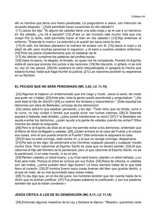 S.Mateo-34
allí un hombre que tenía una mano paralizada. Le preguntaron a Jesús, con intención de
acusarlo después: *¿Está permitido hacer curaciones en día sábado?+
[11].Jesús les dijo: *Si alguno de ustedes tiene una sola oveja y se le cae a un barranco
en día sábado, ¿no irá a sacarla? [12].¡Pues un ser humano vale mucho más que una
oveja! Por lo tanto, está permitido hacer el bien en día sábado.+ [13].Dijo entonces al
enfermo: *Extiende tu mano.+ La extendió y le quedó tan sana como la otra.
[14].Al salir, los fariseos planearon la manera de acabar con él. [15].Jesús lo supo y se
alejó de allí, pero muchas personas lo siguieron, y él sanó a cuantos estaban enfermos.
[16].Pero les pedía insistentemente que no hablaran de él.
[17].Así debían cumplirse las palabras del profeta Isaías:
[18].Viene mi siervo, mi elegido, el Amado, en quien me he complacido. Pondré mi Espíritu
sobre él, para que anuncie mis juicios a las naciones. [19].No discutirá, ni gritará, ni se oirá
su voz en las plazas. [20].No quebrará la caña resquebrajada ni apagará la mecha que
todavía humea, hasta que haga triunfar la justicia. [21].Las naciones pondrán su esperanza
en su Nombre.
EL PECADO QUE NO SERÁ PERDONADO (MC 3,22; LC 11,15)
[22].Algunos le trajeron un endemoniado que era ciego y mudo. Jesús lo sanó, de modo
que pudo ver y hablar. [23].Ante esto, toda la gente quedó asombrada y preguntaban: *¿No
será éste el hijo de David?+ [24].Lo oyeron los fariseos y respondieron: *¡Este expulsa los
demonios por obra de Beelzebú, príncipe de los demonios!+
[25].Jesús sabía lo que estaban pensando, y les dijo: *Todo reino que se divide, corre a
la ruina; no hay ciudad o familia que pueda durar con luchas internas. [26].Si Satanás
expulsa a Satanás, está dividido; ¿cómo podrá mantenerse su reino? [27].Y si Beelzebú me
ayuda a echar los demonios, ¿quién ayuda a la gente de ustedes cuando los echan? Ellos
mismos les darán la respuesta.
[28].Pero si el Espíritu de Dios es el que me permite echar a los demonios, entiendan que
el Reino de Dios ha llegado a ustedes. [29].¿Quién entrará en la casa del Fuerte y le robará
sus cosas, sino el que pueda amarrar al Fuerte? Sólo entonces le saqueará la casa.
[30].El que no está conmigo, está contra mí, y el que no recoge conmigo, desparrama.
[31].Por eso yo les digo: Se perdonará a los hombres cualquier pecado y cualquier insulto
contra Dios. Pero calumniar al Espíritu Santo es cosa que no tendrá perdón. [32].Al que
calumnie al Hijo del Hombre se le perdonará; pero al que calumnie al Espíritu Santo, no se
le perdonará, ni en este mundo, ni en el otro.
[33].Planten ustedes un árbol bueno, y su fruto será bueno; planten un árbol dañado, y su
fruto será malo. Porque el árbol se conoce por sus frutos. [34].Raza de víboras, si ustedes
son tan malos, ¿cómo pueden decir algo bueno? La boca siempre habla de lo que está
lleno el corazón. [35].El hombre bueno saca cosas buenas del bien que guarda dentro, y
el que es malo, de su mal acumulado saca cosas malas.
[36].Yo les digo que, en el día del juicio, los hombres tendrán que dar cuenta hasta de lo
dicho que no podían justificar. [37].Tus propias palabras te justificarán, y son tus palabras
también las que te harán condenar.+
JESÚS CRITICA A LOS DE SU GENERACIÓN (MC 8,11; LC 11,16)
[38].Entonces algunos maestros de la Ley y fariseos le dijeron: *Maestro, queremos verte
 