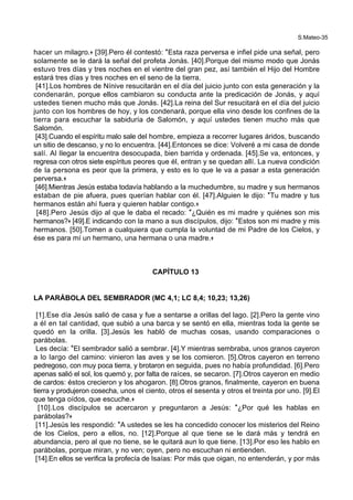 S.Mateo-35
hacer un milagro.+ [39].Pero él contestó: *Esta raza perversa e infiel pide una señal, pero
solamente se le dará la señal del profeta Jonás. [40].Porque del mismo modo que Jonás
estuvo tres días y tres noches en el vientre del gran pez, así también el Hijo del Hombre
estará tres días y tres noches en el seno de la tierra.
[41].Los hombres de Nínive resucitarán en el día del juicio junto con esta generación y la
condenarán, porque ellos cambiaron su conducta ante la predicación de Jonás, y aquí
ustedes tienen mucho más que Jonás. [42].La reina del Sur resucitará en el día del juicio
junto con los hombres de hoy, y los condenará, porque ella vino desde los confines de la
tierra para escuchar la sabiduría de Salomón, y aquí ustedes tienen mucho más que
Salomón.
[43].Cuando el espíritu malo sale del hombre, empieza a recorrer lugares áridos, buscando
un sitio de descanso, y no lo encuentra. [44].Entonces se dice: Volveré a mi casa de donde
salí. Al llegar la encuentra desocupada, bien barrida y ordenada. [45].Se va, entonces, y
regresa con otros siete espíritus peores que él, entran y se quedan allí. La nueva condición
de la persona es peor que la primera, y esto es lo que le va a pasar a esta generación
perversa.+
[46].Mientras Jesús estaba todavía hablando a la muchedumbre, su madre y sus hermanos
estaban de pie afuera, pues querían hablar con él. [47].Alguien le dijo: *Tu madre y tus
hermanos están ahí fuera y quieren hablar contigo.+
[48].Pero Jesús dijo al que le daba el recado: *¿Quién es mi madre y quiénes son mis
hermanos?+ [49].E indicando con la mano a sus discípulos, dijo: *Estos son mi madre y mis
hermanos. [50].Tomen a cualquiera que cumpla la voluntad de mi Padre de los Cielos, y
ése es para mí un hermano, una hermana o una madre.+
CAPÍTULO 13
LA PARÁBOLA DEL SEMBRADOR (MC 4,1; LC 8,4; 10,23; 13,26)
[1].Ese día Jesús salió de casa y fue a sentarse a orillas del lago. [2].Pero la gente vino
a él en tal cantidad, que subió a una barca y se sentó en ella, mientras toda la gente se
quedó en la orilla. [3].Jesús les habló de muchas cosas, usando comparaciones o
parábolas.
Les decía: *El sembrador salió a sembrar. [4].Y mientras sembraba, unos granos cayeron
a lo largo del camino: vinieron las aves y se los comieron. [5].Otros cayeron en terreno
pedregoso, con muy poca tierra, y brotaron en seguida, pues no había profundidad. [6].Pero
apenas salió el sol, los quemó y, por falta de raíces, se secaron. [7].Otros cayeron en medio
de cardos: éstos crecieron y los ahogaron. [8].Otros granos, finalmente, cayeron en buena
tierra y produjeron cosecha, unos el ciento, otros el sesenta y otros el treinta por uno. [9].El
que tenga oídos, que escuche.+
[10].Los discípulos se acercaron y preguntaron a Jesús: *¿Por qué les hablas en
parábolas?+
[11].Jesús les respondió: *A ustedes se les ha concedido conocer los misterios del Reino
de los Cielos, pero a ellos, no. [12].Porque al que tiene se le dará más y tendrá en
abundancia, pero al que no tiene, se le quitará aun lo que tiene. [13].Por eso les hablo en
parábolas, porque miran, y no ven; oyen, pero no escuchan ni entienden.
[14].En ellos se verifica la profecía de Isaías: Por más que oigan, no entenderán, y por más
 