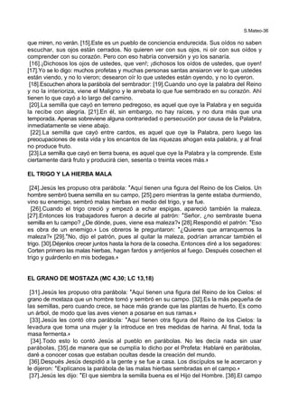 S.Mateo-36
que miren, no verán. [15].Este es un pueblo de conciencia endurecida. Sus oídos no saben
escuchar, sus ojos están cerrados. No quieren ver con sus ojos, ni oír con sus oídos y
comprender con su corazón. Pero con eso habría conversión y yo los sanaría.
[16].¡Dichosos los ojos de ustedes, que ven!; ¡dichosos los oídos de ustedes, que oyen!
[17].Yo se lo digo: muchos profetas y muchas personas santas ansiaron ver lo que ustedes
están viendo, y no lo vieron; desearon oír lo que ustedes están oyendo, y no lo oyeron.
[18].Escuchen ahora la parábola del sembrador: [19].Cuando uno oye la palabra del Reino
y no la interioriza, viene el Maligno y le arrebata lo que fue sembrado en su corazón. Ahí
tienen lo que cayó a lo largo del camino.
[20].La semilla que cayó en terreno pedregoso, es aquel que oye la Palabra y en seguida
la recibe con alegría. [21].En él, sin embargo, no hay raíces, y no dura más que una
temporada. Apenas sobreviene alguna contrariedad o persecución por causa de la Palabra,
inmediatamente se viene abajo.
[22].La semilla que cayó entre cardos, es aquel que oye la Palabra, pero luego las
preocupaciones de esta vida y los encantos de las riquezas ahogan esta palabra, y al final
no produce fruto.
[23].La semilla que cayó en tierra buena, es aquel que oye la Palabra y la comprende. Este
ciertamente dará fruto y producirá cien, sesenta o treinta veces más.+
EL TRIGO Y LA HIERBA MALA
[24].Jesús les propuso otra parábola: *Aquí tienen una figura del Reino de los Cielos. Un
hombre sembró buena semilla en su campo, [25].pero mientras la gente estaba durmiendo,
vino su enemigo, sembró malas hierbas en medio del trigo, y se fue.
[26].Cuando el trigo creció y empezó a echar espigas, apareció también la maleza.
[27].Entonces los trabajadores fueron a decirle al patrón: *Señor, ¿no sembraste buena
semilla en tu campo? ¿De dónde, pues, viene esa maleza?+ [28].Respondió el patrón: *Eso
es obra de un enemigo.+ Los obreros le preguntaron: *¿Quieres que arranquemos la
maleza?+ [29].*No, dijo el patrón, pues al quitar la maleza, podrían arrancar también el
trigo. [30].Déjenlos crecer juntos hasta la hora de la cosecha. Entonces diré a los segadores:
Corten primero las malas hierbas, hagan fardos y arrójenlos al fuego. Después cosechen el
trigo y guárdenlo en mis bodegas.+
EL GRANO DE MOSTAZA (MC 4,30; LC 13,18)
[31].Jesús les propuso otra parábola: *Aquí tienen una figura del Reino de los Cielos: el
grano de mostaza que un hombre tomó y sembró en su campo. [32].Es la más pequeña de
las semillas, pero cuando crece, se hace más grande que las plantas de huerto. Es como
un árbol, de modo que las aves vienen a posarse en sus ramas.+
[33].Jesús les contó otra parábola: *Aquí tienen otra figura del Reino de los Cielos: la
levadura que toma una mujer y la introduce en tres medidas de harina. Al final, toda la
masa fermenta.+
[34].Todo esto lo contó Jesús al pueblo en parábolas. No les decía nada sin usar
parábolas, [35].de manera que se cumplía lo dicho por el Profeta: Hablaré en parábolas,
daré a conocer cosas que estaban ocultas desde la creación del mundo.
[36].Después Jesús despidió a la gente y se fue a casa. Los discípulos se le acercaron y
le dijeron: *Explícanos la parábola de las malas hierbas sembradas en el campo.+
[37].Jesús les dijo: *El que siembra la semilla buena es el Hijo del Hombre. [38].El campo
 