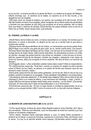 S.Mateo-37
es el mundo. La buena semilla es la gente del Reino. La maleza es la gente del Maligno.
[39].El enemigo que la siembra es el diablo; la cosecha es el fin del mundo, y los
segadores son los ángeles.
[40].Vean cómo se recoge la maleza y se quema: así sucederá al fin del mundo. [41].El
Hijo del Hombre enviará a sus ángeles; éstos recogerán de su Reino todos los escándalos
y también los que obraban el mal, [42].y los arrojarán en el horno ardiente. Allí no habrá
más que llanto y rechinar de dientes. [43].Entonces los justos brillarán como el sol en el
Reino de su Padre. Quien tenga oídos, que entienda.
EL TESORO, LA PERLA Y LA RED
[44].El Reino de los Cielos es como un tesoro escondido en un campo. El hombre que lo
descubre, lo vuelve a esconder; su alegría es tal, que va a vender todo lo que tiene y
compra ese campo.
[45].Aquí tienen otra figura del Reino de los Cielos: un comerciante que busca perlas finas.
[46].Si llega a sus manos una perla de gran valor, se va, vende cuanto tiene, y la compra.
[47].Aquí tienen otra figura del Reino de los Cielos: una red que se ha echado al mar y que
recoge peces de todas clases. [48].Cuando está llena, los pescadores la sacan a la orilla,
se sientan, escogen los peces buenos y los echan en canastos, y tiran los que no sirven.
[49].Así pasará al final de los tiempos: vendrán los ángeles y separarán a los malos de
entre los buenos, [50].y los arrojarán al horno ardiente. Allí será el llorar y el rechinar de
dientes.+
[51].Preguntó Jesús: *¿Han entendido ustedes todas estas cosas?+ Ellos le respondieron:
*Sí.+ [52].Entonces Jesús dijo: *Está bien: cuando un maestro en religión ha sido instruido
sobre el Reino de los Cielos, se parece a un padre de familia que siempre saca de sus
armarios cosas nuevas y viejas.+
[53].Cuando Jesús terminó de decir estas parábolas, se fue de allí. [54].Un día se fue a su
pueblo y enseñó a la gente en su sinagoga. Todos quedaban maravillados y se preguntaban:
*¿De dónde le viene esa sabiduría? ¿Y de dónde esos milagros? [55].¿No es éste el hijo del
carpintero? ¡Pero si su madre es María, y sus hermanos son Santiago, y José, y Simón, y
Judas! [56].Sus hermanas también están todas entre nosotros, ¿no es cierto? ¿De dónde,
entonces, le viene todo eso?+ Ellos se escandalizaban y no lo reconocían.
[57].Entonces Jesús les dijo: *Si hay un lugar donde un profeta es despreciado, es en su
patria y en su propia familia.+ [58].Y como no creían en él, no hizo allí muchos milagros.
CAPÍTULO 14
LA MUERTE DE JUAN BAUTISTA (MC 6,14; LC 9,7)
[1].Por aquel tiempo, la fama de Jesús había llegado hasta el virrey Herodes. [2].Y dijo a
sus servidores: *Éste es Juan Bautista; Juan ha resucitado de entre los muertos y por eso
actúan en él poderes milagrosos.+
[3].En efecto, Herodes había ordenado detener a Juan, lo había hecho encadenar y
encerrar en la cárcel, a causa de Herodías, esposa de su hermano Filipo. [4].Porque Juan
le decía: *La Ley no te permite tenerla como esposa.+ [5].Herodes quería matarlo, pero
 