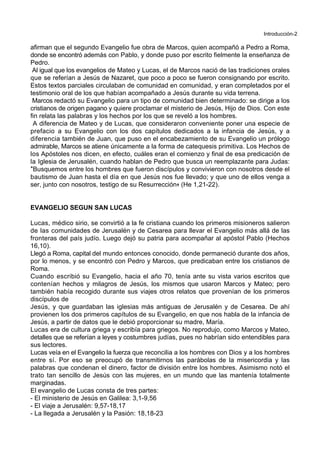 Introducción-2
afirman que el segundo Evangelio fue obra de Marcos, quien acompañó a Pedro a Roma,
donde se encontró además con Pablo, y donde puso por escrito fielmente la enseñanza de
Pedro.
Al igual que los evangelios de Mateo y Lucas, el de Marcos nació de las tradiciones orales
que se referían a Jesús de Nazaret, que poco a poco se fueron consignando por escrito.
Estos textos parciales circulaban de comunidad en comunidad, y eran completados por el
testimonio oral de los que habían acompañado a Jesús durante su vida terrena.
Marcos redactó su Evangelio para un tipo de comunidad bien determinado: se dirige a los
cristianos de origen pagano y quiere proclamar el misterio de Jesús, Hijo de Dios. Con este
fin relata las palabras y los hechos por los que se reveló a los hombres.
A diferencia de Mateo y de Lucas, que consideraron conveniente poner una especie de
prefacio a su Evangelio con los dos capítulos dedicados a la infancia de Jesús, y a
diferencia también de Juan, que puso en el encabezamiento de su Evangelio un prólogo
admirable, Marcos se atiene únicamente a la forma de catequesis primitiva. Los Hechos de
los Apóstoles nos dicen, en efecto, cuáles eran el comienzo y final de esa predicación de
la Iglesia de Jerusalén, cuando hablan de Pedro que busca un reemplazante para Judas:
*Busquemos entre los hombres que fueron discípulos y convivieron con nosotros desde el
bautismo de Juan hasta el día en que Jesús nos fue llevado; y que uno de ellos venga a
ser, junto con nosotros, testigo de su Resurrección+ (He 1,21-22).
EVANGELIO SEGUN SAN LUCAS
Lucas, médico sirio, se convirtió a la fe cristiana cuando los primeros misioneros salieron
de las comunidades de Jerusalén y de Cesarea para llevar el Evangelio más allá de las
fronteras del país judío. Luego dejó su patria para acompañar al apóstol Pablo (Hechos
16,10).
Llegó a Roma, capital del mundo entonces conocido, donde permaneció durante dos años,
por lo menos, y se encontró con Pedro y Marcos, que predicaban entre los cristianos de
Roma.
Cuando escribió su Evangelio, hacia el año 70, tenía ante su vista varios escritos que
contenían hechos y milagros de Jesús, los mismos que usaron Marcos y Mateo; pero
también había recogido durante sus viajes otros relatos que provenían de los primeros
discípulos de
Jesús, y que guardaban las iglesias más antiguas de Jerusalén y de Cesarea. De ahí
provienen los dos primeros capítulos de su Evangelio, en que nos habla de la infancia de
Jesús, a partir de datos que le debió proporcionar su madre, María.
Lucas era de cultura griega y escribía para griegos. No reprodujo, como Marcos y Mateo,
detalles que se referían a leyes y costumbres judías, pues no habrían sido entendibles para
sus lectores.
Lucas veía en el Evangelio la fuerza que reconcilia a los hombres con Dios y a los hombres
entre sí. Por eso se preocupó de transmitirnos las parábolas de la misericordia y las
palabras que condenan el dinero, factor de división entre los hombres. Asimismo notó el
trato tan sencillo de Jesús con las mujeres, en un mundo que las mantenía totalmente
marginadas.
El evangelio de Lucas consta de tres partes:
- El ministerio de Jesús en Galilea: 3,1-9,56
- El viaje a Jerusalén: 9,57-18,17
- La llegada a Jerusalén y la Pasión: 18,18-23
 
