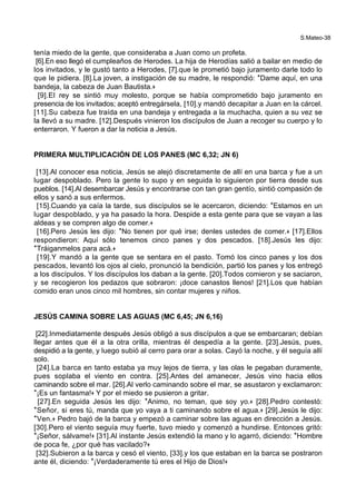 S.Mateo-38
tenía miedo de la gente, que consideraba a Juan como un profeta.
[6].En eso llegó el cumpleaños de Herodes. La hija de Herodías salió a bailar en medio de
los invitados, y le gustó tanto a Herodes, [7].que le prometió bajo juramento darle todo lo
que le pidiera. [8].La joven, a instigación de su madre, le respondió: *Dame aquí, en una
bandeja, la cabeza de Juan Bautista.+
[9].El rey se sintió muy molesto, porque se había comprometido bajo juramento en
presencia de los invitados; aceptó entregársela, [10].y mandó decapitar a Juan en la cárcel.
[11].Su cabeza fue traída en una bandeja y entregada a la muchacha, quien a su vez se
la llevó a su madre. [12].Después vinieron los discípulos de Juan a recoger su cuerpo y lo
enterraron. Y fueron a dar la noticia a Jesús.
PRIMERA MULTIPLICACIÓN DE LOS PANES (MC 6,32; JN 6)
[13].Al conocer esa noticia, Jesús se alejó discretamente de allí en una barca y fue a un
lugar despoblado. Pero la gente lo supo y en seguida lo siguieron por tierra desde sus
pueblos. [14].Al desembarcar Jesús y encontrarse con tan gran gentío, sintió compasión de
ellos y sanó a sus enfermos.
[15].Cuando ya caía la tarde, sus discípulos se le acercaron, diciendo: *Estamos en un
lugar despoblado, y ya ha pasado la hora. Despide a esta gente para que se vayan a las
aldeas y se compren algo de comer.+
[16].Pero Jesús les dijo: *No tienen por qué irse; denles ustedes de comer.+ [17].Ellos
respondieron: Aquí sólo tenemos cinco panes y dos pescados. [18].Jesús les dijo:
*Tráiganmelos para acá.+
[19].Y mandó a la gente que se sentara en el pasto. Tomó los cinco panes y los dos
pescados, levantó los ojos al cielo, pronunció la bendición, partió los panes y los entregó
a los discípulos. Y los discípulos los daban a la gente. [20].Todos comieron y se saciaron,
y se recogieron los pedazos que sobraron: ¡doce canastos llenos! [21].Los que habían
comido eran unos cinco mil hombres, sin contar mujeres y niños.
JESÚS CAMINA SOBRE LAS AGUAS (MC 6,45; JN 6,16)
[22].Inmediatamente después Jesús obligó a sus discípulos a que se embarcaran; debían
llegar antes que él a la otra orilla, mientras él despedía a la gente. [23].Jesús, pues,
despidió a la gente, y luego subió al cerro para orar a solas. Cayó la noche, y él seguía allí
solo.
[24].La barca en tanto estaba ya muy lejos de tierra, y las olas le pegaban duramente,
pues soplaba el viento en contra. [25].Antes del amanecer, Jesús vino hacia ellos
caminando sobre el mar. [26].Al verlo caminando sobre el mar, se asustaron y exclamaron:
*¡Es un fantasma!+ Y por el miedo se pusieron a gritar.
[27].En seguida Jesús les dijo: *Animo, no teman, que soy yo.+ [28].Pedro contestó:
*Señor, si eres tú, manda que yo vaya a ti caminando sobre el agua.+ [29].Jesús le dijo:
*Ven.+ Pedro bajó de la barca y empezó a caminar sobre las aguas en dirección a Jesús.
[30].Pero el viento seguía muy fuerte, tuvo miedo y comenzó a hundirse. Entonces gritó:
*¡Señor, sálvame!+ [31].Al instante Jesús extendió la mano y lo agarró, diciendo: *Hombre
de poca fe, ¿por qué has vacilado?+
[32].Subieron a la barca y cesó el viento, [33].y los que estaban en la barca se postraron
ante él, diciendo: *¡Verdaderamente tú eres el Hijo de Dios!+
 