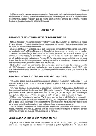 S.Mateo-39
[34].Terminada la travesía, desembarcaron en Genesaret. [35].Los hombres de aquel lugar
reconocieron a Jesús y comunicaron la noticia por toda la región, así que le trajeron todos
los enfermos. [36].Le rogaban que los dejara tocar al menos el fleco de su manto, y todos
los que lo tocaron quedaron totalmente sanos.
CAPÍTULO 15
MANDATOS DE DIOS Y ENSEÑANZAS DE HOMBRES (MC 7,1)
[1].Unos fariseos y maestros de la Ley habían venido de Jerusalén. Se acercaron a Jesús
[2].y le dijeron: *¿Por qué tus discípulos no respetan la tradición de los antepasados? No
se lavan las manos antes de comer.+
[3].Jesús contestó: *Y ustedes, ¿por qué quebrantan el mandamiento de Dios en nombre
de sus tradiciones? [4].Pues Dios ordenó: Cumple tus deberes con tu padre y con tu madre.
Y también: El que maldiga a su padre o a su madre debe ser condenado a muerte. [5].En
cambio, según ustedes, es correcto decir a su padre o a su madre: Lo que podías esperar
de mí, ya lo tengo reservado para el Templo. [6].En este caso, según ustedes, una persona
queda libre de sus deberes para con su padre y su madre. Y es así como ustedes anulan el
mandamiento de Dios en nombre de sus tradiciones.
[7].¡Qué bien salvan las apariencias! Con justa razón profetizó Isaías de ustedes, cuando
dijo: [8].Este pueblo me honra con los labios, pero su corazón está lejos de mí. [9].El culto
que me rinden no sirve de nada, las doctrinas que enseñan no son más que mandatos de
hombres.+
MANCHA AL HOMBRE LO QUE SALE DE ÉL (MC 7,14; LC 6,39)
[10].Luego Jesús mandó acercarse a la gente y les dijo: *Escuchen y entiendan: [11].Lo
que entra por la boca no hace impura a la persona, pero sí mancha a la persona lo que
sale de su boca.+
[12].Poco después los discípulos se acercaron y le dijeron: *¿Sabes que los fariseos se
han escandalizado de tu declaración?+ [13].Jesús respondió: *Toda planta que no haya
plantado mi Padre celestial, será arrancada de raíz. [14].¡No les hagan caso! Son ciegos
que guían a otros ciegos. Y si un ciego guía a otro ciego, los dos caerán en el hoyo.+
[15].Entonces Pedro tomó la palabra: *Explícanos esta sentencia.+ [16].Jesús le respondió:
*¿También ustedes están todavía cerrados? [17].¿No comprenden que todo lo que entra
por la boca va al estómago y después termina en el basural? [18].En cambio lo que sale
de la boca procede del corazón, y eso es lo que hace impura a la persona.
[19].Del corazón proceden los malos deseos, asesinatos, adulterios, inmoralidad sexual,
robos, mentiras, chismes. [20].Estas son las cosas que hacen impuro al hombre; pero el
comer sin lavarse las manos, no hace impuro al hombre.+
JESÚS SANA A LA HIJA DE UNA PAGANA (MC 7,24)
[21].Jesús marchó de allí y se fue en dirección a las tierras de Tiro y Sidón. [22].Una mujer
cananea, que llegaba de ese territorio, empezó a gritar: *¡Señor, hijo de David, ten
 